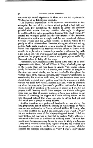 1W
92 DIPLOMAT AMONG WARRIORS
But even my limited experience in Africa won me the reputation in
Washington of an Intelligence specialist .
The Donovan organization made important contributions to our
enterprise, but one of its ventures almost pushed a bull into our
china shop. For generations, the French in Africa had jealously
guarded their empire from any outsiders who might be disposed
to meddle with the native populations . Knowing this, I had repeatedly
assured the Weygand group that the only interest of the American
Government in Africa was strategic, and that we considered relations
between France and the African peoples in French Africa to be
purely an affair between them . However, during our delicate waiting
period, Arabs made overtures to us a number of times. On one oc-
casion they approached an American consular officer in Tunisia with
an offer to replace-for a reasonable price-the pro-German Bey with
a pro-Allied one. The well-meaning but misguided American official
passed on this proposition to Donovan, who promptly set aside fifty
thousand dollars to bring off this coup.
Fortunately, the General placed the matter in the hands of his chief
representative in Africa, Colonel William A. Eddy, who had grown up
in the Middle East and was fluent in Arabic. This Marine officer,
partly disabled by World War I wounds, was stationed in Tangier as
the American naval attache, and he was invaluable throughout the
various stages of the African operation . Eddy was always meticulous in
coordinating his activities with mine, and no American knew more
about Arabs or about power politics in Africa . He was one of a kind,
unique; we could have used a hundred like him . When he informed
me about the proposal to "purchase" a pro-Allied native ruler, I was as
much shocked by mention of the amount of money as I was by the
project itself. Nothing would have enraged our French colleagues
more than this kind of monkey business, or been more ruinous to our
chances of obtaining the support of French military forces . As for
fifty thousand dollars! Our whole operation in Africaa had not cost
that much over a period of many months .
Another American who performed invaluable services during the
long preparatory period before the landing of Allied troops in Africa
was our new ambassador to France, Admiral William D . Leahy, who
succeeded Bullitt in this post. I first met Leahy when I went to Vichy
for the ratification there of the Murphy-Weygand Accord . I did not
know it then, but that was my last visit to wartime Vichy, although I
continued to be listed as Counselor of Embassy there . The main rea-
son it never became necessary for me to return to Vichy was because
Leahy and I worked harmoniously together from the day we met. The
Ambassador entrusted to me the African end of our project, while he
handled the multiple complications at Vichy. I was to enjoy similar
 