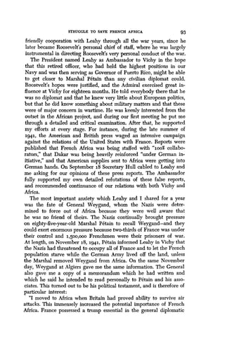 STRUGGLE TO SAVE FRENCH AFRICA 93
friendly cooperation with Leahy through all the war years, since he
later became Roosevelt's personal chief of staff, where he was largely
instrumental in directing Roosevelt's very personal conduct of the war .
The President named Leahy as Ambassador to Vichy in the hope
that this retired officer, who had held the highest positions in our
Navy and was then serving as Governor of Puerto Rico, might be able
to get closer to Marshal Petain than any civilian diplomat could .
Roosevelt's hopes were justified, and the Admiral exercised great in-
fluence at Vichy for eighteen months . He told everybody there that he
was no diplomat and that he knew very little about European politics,
but that he did know something about military matters and that these
were of major concern in wartime. He was keenly interested from the
outset in the African project, and during our first meeting he put me
through a detailed and critical examination. After that, he supported
my efforts at every stage. For instance, during the late summer of
1.94.1, the American and British press waged an intensive campaign
against the relations of the United States with France . Reports were
published that French Africa was being staffed with "1.oo% collabo-
rators," that Dakar was being heavily reinforced "under German in-
itiative," and that American supplies sent to Africa were getting into
German hands. On September 1.8 Secretary Hull cabled to Leahy and
me asking for our opinions of these press reports . The Ambassador
fully supported my own detailed refutations of these false reports,
and recommended continuance of our relations with both Vichy and
Africa.
The most important anxiety which Leahy and I shared for a year
was the fate of General Weygand, whom the Nazis were deter-
mined to force out of Africa because they were well aware that
he was no friend of theirs. The Nazis continually brought pressure
on eighty-five-year-old Marshal Petain to recall Weygand-and they
could exert enormous pressure because two-thirds of France was under
their control and 1,500,ooo Frenchmen were their prisoners of war.
At length, on November 18, 1941, Petain informed Leahy in Vichy that
the Nazis had threatened to occupy all of France and to let the French
population starve while the German Army lived off the land, unless
the Marshal removed Weygand from Africa . On the same November
day, Weygand at Algiers gave me the same information. The General
also gave me a copy of a memorandum which he had written and
which he said he intended to read personally to Petain and his asso-
ciates. This turned out to be his political testament, and is therefore of
particular interest :
"I moved to Africa when Britain had proved ability to survive air
attacks. This immensely increased the potential importance of French
Africa. France possessed a trump essential in the general diplomatic
 