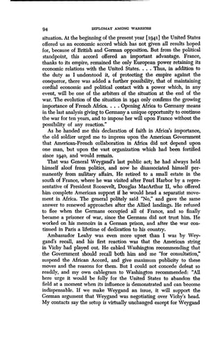 94 DIPLOMAT AMONG WARRIORS
situation. At the beginning of the present year [1941] the United States
offered us an economic accord which has not given all results hoped
for, because of British and German opposition . But from the political
standpoint, this accord offered an important advantage. France,
thanks to its empire, remained the only European power retaining its
economic relations with the United States . . . . Thus, in addition to
the duty as I understood it, of protecting the empire against the
conqueror, there was added a further possibility, that of maintaining
cordial economic and political contact with a power which, in any
event, will be one of the arbiters of the situation at the end of the
war. The evolution of the situation in 1941 only confirms the growing
importance of French Africa. . . . Opening Africa to Germany means
in the last analysis giving to Germany a unique opportunity to continue
the war for ten years, and to impose her will upon France without the
possibility of any reaction ."
As he handed me this declaration of faith in Africa's importance,
the old soldier urged me to impress upon the American Government
that American-French collaboration in Africa did not depend upon
one man, but upon the vast organization which had been fortified
since 1940, and would remain .
That was General Weygand's last public act ; he had always held
himself aloof from politics, and now he disassociated himself per-
manently from military affairs . He retired to a small estate in the
south of France, where he was visited after Pearl Harbor by a repre-
sentative of President Roosevelt, Douglas MacArthur II, who offered
him complete American support if he would head a separatist move-
ment in Africa. The general politely said "No," and gave the same
answer to renewed approaches after the Allied landings . He refused
to flee when the Germans occupied all of France, and so finally
became a prisoner of war, since the Germans did not trust him . He
worked on his memoirs in a German prison, and after the war con-
tinued in Paris a lifetime of dedication to his country .
Ambassador Leahy was even more upset than I was by Wey-
gand's recall, and his first reaction was that the American string
in Vichy had played out. He cabled Washington recommending that
the Government should recall both him and me "for consultation,"
suspend the African Accord, and give maximum publicity to these
moves and the reasons for them. But I could not concede defeat so
readily, and my own cablegram to Washington recommended: "All
here urge it would be folly for the United States to abandon the
field at a moment when its influence is demonstrated and can become
indispensable. If we make Weygand an issue, it will support the
German argument that Weygand was negotiating over Vichy's head .
My contacts say the setup is virtually unchanged except for Weygand
 