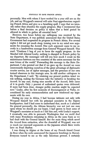 STRUGGLE TO SAVE FRENCH AFRICA 95
personally. Men with whom I have worked for a year still are on the
job, and say Weygand's removal will calm Nazi apprehensions regard-
ing French Africa and give us a breathing spell . I urge that we inten-
sify rather than abandon the supply program. May I recommend that
before a final decision on policy is taken that a brief period be
allowed in which to gather all essential facts ."
However, two hours before my cablegram was received by the
State Department, it was publicly announced that the United States
Government had suspended its program in French Africa . For several
nights I did not get much sleep, turning over in my mind new argu-
ments for resuming the Accord . One such argument came to me se-
cretly in a handwritten message from General Weygand himself . This
read: "Continue I beg of you to favor the supply program. As the
Marshal told Admiral Leahy, nothing is changed in French policy by
my departure. My messenger will tell you how much I count on the
maintenance between our two countries of the union necessary for the
near future of the world." Forwarding this message to the State De-
partment, I also pointed out that if we gave up the Accord we were
unnecessarily depriving ourselves of the great advantage of diplomatic
courier service, use of cipher messages, and the presence of our own
trained observers in this strategic area . In still another cablegram to
the Department, I said : "By retaining our present position intact we
risk nothing, making the Germans take the initiative in breaking the
Accord. In any case, during nine months of the Accord, little came
of it in goods. Only 7 percent of authorized quotas were delivered.
If more had been done, stronger public reaction might be expected
now." Leahy, after his first moments of discouragement at Vichy, re-
considered his early recommendation and now reinforced my argu-
ments with his own .
During my year in Africa, I had become intimate not only with
Weygand himself but with his principal associates in the Algiers
headquarters. And I had come to understand that, much as I admired
the general personally, the African hierarchy was not just one man
upon whom we should pin our hopes . I had grown to trust some of
Weygand's associates as much as I did him and, with Leahy's support,
I eventually was able to persuade Washington that we could deal
with many Frenchmen remaining in Africa on the same basis as we
had dealt with the General himself . But the main thing which saved
the Accord from extinction, after the downfall of Weygand, was not
so much our reasoned arguments as the Japanese attack three weeks
later on Pearl Harbor.
I was dining in Algiers at the home of my French friend Count
de Rose when the radio announced the Japanese bombings in Hawaii .
Everyone turned to me as the only American present . I certainly
 