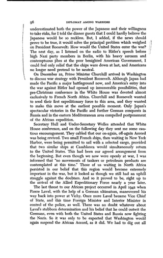 g6 DIPLOMAT AMONG WARRIORS
underestimated both the power of the Japanese and their willingness
to take risks, for I told the dinner guests that I could hardly believe the
Japanese would be so reckless. But, I added, if the news should
prove to be true, it would solve the principal problem which weighed
on President Roosevelt: How would the United States enter the war?
The next day, as I listened on the radio to Hitler's speech before
high Nazi party members in Berlin, with his heavy sarcasm and
contemptuous jibes at the poor benighted American Government, I
could feel only relief that the chips were down at last, and Americans
no longer need pretend to be neutral.
On December 22, Prime Minister Churchill arrived in Washington
to discuss war strategy with President Roosevelt. Although Japan had
made the Pacific a major battleground now, and America's entry into
the war against Hitler had opened up innumerable possibilities, that
pre-Christmas conference in the White House was devoted almost
exclusively to French North Africa . Churchill and Roosevelt wanted
to send their first expeditionary force to this area, and they wanted
to make this move at the earliest possible moment . Only Japan's
spectacular victories in the Pacific and further German conquests in
Russia and in the eastern Mediterranean area compelled postponement
of the African expedition.
Secretary Hull and Under-Secretary Welles attended that White
House conference, and on the following day they sent me some cau-
tious encouragement. They cabled that our on-again, off-again Accord
was being revived . Two small French ships, then waiting in New York
Harbor, were being permitted to sail with a selected cargo, provided
that two similar ships at Casablanca would simultaneously return
to the United States. This had been our agreed arrangement from
the beginning. But even though we now were openly at war, I was
informed that "no movements of tankers or petroleum products are
contemplated at this time." Those of us waiting in North Africa
persisted in our belief that this region would become extremely
important in the war, but it looked as though we still had an uphill
struggle against the doubters . And so it proved to be, right up to
the arrival of the Allied Expeditionary Force nearly a year later .
The last threat to our African project occurred in April 1942 when
Pierre Laval, with the help of a German ultimatum, maneuvered his
way back into power at Vichy . Once more Laval became Vice Chief
of State, and this time Foreign Minister and Interior Minister in
control of the police, as well . There was no doubt whatever about
Laval's stubborn determination and his belief that he could outwit the
Germans, even with both the United States and Russia now fighting
the Nazis. So it was only to be expected that Washington would
again suspend the African Accord, as it did . We had to dig out all
 