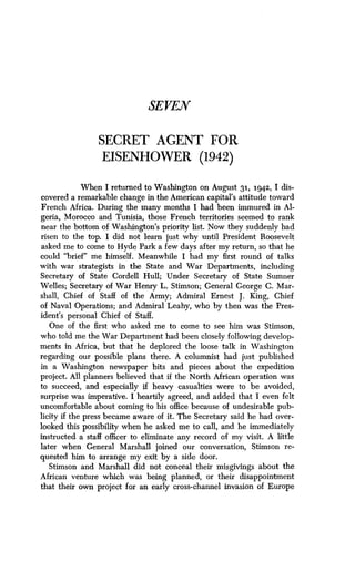 SEVEN
SECRET AGENT FOR
EISENHOWER (1942)
When I returned to Washington on August 31, 1-942, I dis-
covered a remarkable change in the American capital's attitude toward
French Africa. During the many months I had been immured in Al-
geria, Morocco and Tunisia, those French territories seemed to rank
near the bottom of Washington's priority list. Now they suddenly had
risen to the top. I did not learn just why until President Roosevelt
asked me to come to Hyde Park a few days after my return, so that he
could "brief" me himself. Meanwhile I had my first round of talks
with war strategists in the State and War Departments, including
Secretary of State Cordell Hull; Under Secretary of State Sumner
Welles; Secretary of War Henry L . Stimson; General George C . Mar-
shall, Chief of Staff of the Army ; Admiral Ernest J . King, Chief
of Naval Operations ; and Admiral Leahy, who by then was the Pres-
ident's personal Chief of Staff.
One of the first who asked me to come to see him was Stimson,
who told me the War Department had been closely following develop-
ments in Africa, but that he deplored the loose talk in Washington
regarding our possible plans there . A columnist had just published
in a Washington newspaper bits and pieces about the expedition
project. All planners believed that if the North African operation was
to succeed, and especially if heavy casualties were to be avoided,
surprise was imperative . I heartily agreed, and added that I even felt
uncomfortable about coming to his office because of undesirable pub-
licity if the press became aware of it . The Secretary said he had over-
looked this possibility when he asked me to call, and he immediately
instructed a staff officer to eliminate any record of my visit. A little
later when General Marshall joined our conversation, Stimson re-
quested him to arrange my exit by a side door .
Stimson and Marshall did not conceal their misgivings about the
African venture which was being planned, or their disappointment
that their own project for an early cross-channel invasion of Europe
 