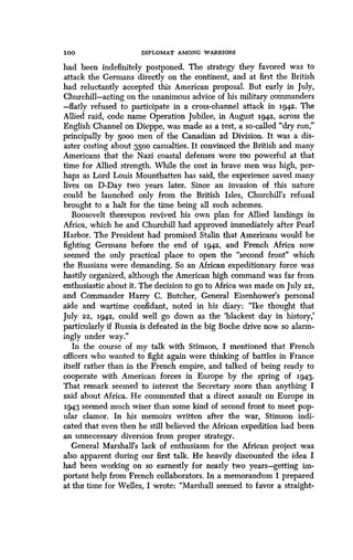 10 0
	
DIPLOMAT AMONG WARRIORS
had been indefinitely postponed. The strategy they favored was to
attack the Germans directly on the continent, and at first the British
had reluctantly accepted this American proposal . But early in July,
Churchill-acting on the unanimous advice of his military commanders
-flatly refused to participate in a cross-channel attack in 1942 . The
Allied raid, code name Operation Jubilee, in August 1942, across the
English Channel on Dieppe, was made as a test, a so-called "dry run,"
principally by 5000 men of the Canadian 2d Division . It was a dis-
aster costing about 3500 casualties. It convinced the British and many
Americans that the Nazi coastal defenses were too powerful at that
time for Allied strength . While the cost in brave men was high, per-
haps as Lord Louis Mountbatten has said, the experience saved many
lives on D-Day two years later. Since an invasion of this nature
could be launched only from the British Isles, Churchill's refusal
brought to a halt for the time being all such schemes .
Roosevelt thereupon revived his own plan for Allied landings in
Africa, which he and Churchill had approved immediately after Pearl
Harbor. The President had promised Stalin that Americans would be
fighting Germans before the end of 1942, and French Africa now
seemed the only practical place to open the "second front" which
the Russians were demanding. So an African expeditionary force was
hastily organized, although the American high command was far from
enthusiastic about it. The decision to go to Africa was made on July 22,
and Commander Harry C. Butcher, General Eisenhower's personal
aide and wartime confidant, noted in his diary : "Ike thought that
July 22, 1942, could well go down as the `blackest day in history,'
particularly if Russia is defeated in the big Boche drive now so alarm-
ingly under way."
In the course of my talk with Stimson, I mentioned that French
officers who wanted to fight again were thinking of battles in France
itself rather than in the French empire, and talked of being ready to
cooperate with American forces in Europe by the spring of 1943.
That remark seemed to interest the Secretary more than anything I
said about Africa. He commented that a direct assault on Europe in
1943 seemed much wiser than some kind of second front to meet pop-
ular clamor. In his memoirs written after the war, Stimson indi-
cated that even then he still believed the African expedition had been
an unnecessary diversion from proper strategy.
General Marshall's lack of enthusiasm for the African project was
also apparent during our first talk . He heavily discounted the idea I
had been working on so earnestly for nearly two years-getting im-
portant help from French collaborators. In a memorandum I prepared
at the time for Welles, I wrote : "Marshall seemed to favor a straight-
 