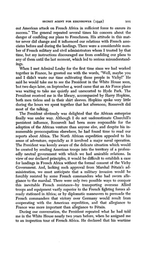 SECRET AGENT FOR EISENHOWER (1942)
	
101
out American attack on French Africa in sufficient force to ensure its
success." The general repeated several times his concern about the
danger of confiding our plans to Frenchmen . His attitude in this mat-
ter never did change and it influenced our relations with French asso-
ciates before and during the landings. There were a considerable num-
ber of French military and civil administrators whom I trusted by that
time, but my instructions discouraged me from confiding our plans to
any of them until the last moment, which led to serious misunderstand-
ings.
When I met Admiral Leahy for the first time since we had worked
together in France, he greeted me with the words, "Well, maybe you
and I didn't waste our time cultivating those people in Vichyl" He
said he would take me to see the President in the White House soon,
but two days later, on September 4, word came that an Air Force plane
was waiting to take me quietly and unescorted to Hyde Park . The
President received me in the library, accompanied by Harry Hopkins,
both men tieless and in their shirt sleeves. Hopkins spoke very little
during the hours we spent together that hot afternoon ; Roosevelt did
most of the talking.
The President obviously was delighted that the African enterprise
finally was under way . Although I do not underestimate Churchill's
persistent influence, Roosevelt had been more responsible for the
adoption of the African venture than anyone else, and despite his in-
numerable preoccupations elsewhere, he had found time to read our
reports about Africa. The North African expedition appealed to his
sense of adventure, especially as it involved a major naval operation .
The President was keenly aware of the delicate situation which would
be created by sending American troops into the territory of a profess-
edly neutral government with which we had amicable relations . In
view of our declared principles, it would be difficult to establish a case
for landings in French Africa without the formal consent of the Vichy
Government. And, lacking such approval from Marshal Petain's ad-
ministration, we must anticipate that a military invasion would be
forcibly resisted by some French commanders who had sworn alle-
giance to the marshal. There were only two possible ways to conquer
this inevitable French resistance-by transporting overseas Allied
troops and equipment vastly superior to the French fighting forces al-
ready stationed in Africa ; or by diplomatic maneuvers to persuade the
French commanders that victory over Germany would result from
cooperating with the American expedition, and that allegiance to
France was more important than allegiance to Petain.
During our conversation, the President repeated what he had told
me in the White House nearly two years before, when he assigned me
to an inspection tour of French Africa. He declared that his wartime
 