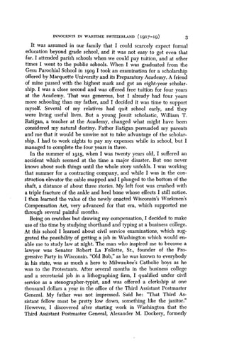 INNOCENTS IN WARTIME SWITZERLANn (1917-19)
	
3
It was assumed in our family that I could scarcely expect formal
education beyond grade school, and it was not easy to get even that
far. I attended parish schools when we could pay tuition, and at other
times I went to the public schools . When I was graduated from the
Gesu Parochial School in igog I took an examination for a scholarship
offered by Marquette University and its Preparatory Academy . A friend
of mine passed with the highest mark and got an eight-year scholar-
ship. I was a close second and was offered free tuition for four years
at the Academy. That was generous, but I already had four years
more schooling than my father, and I decided it was time to support
myself. Several of my relatives had quit school early, and they
were living useful lives . But a young Jesuit scholastic, William T .
Ratigan, a teacher at the Academy, changed what might have been
considered my natural destiny . Father Ratigan persuaded my parents
and me that it would be unwise not to take advantage of the scholar-
ship. I had to work nights to pay my expenses while in school, but I
managed to complete the four years in three .
In the summer of 1915, when I was twenty years old, I suffered an
accident which seemed at the time a major disaster . But one never
knows about such things until the whole story unfolds . I was working
that summer for a contracting company, and while I was in the con-
struction elevator the cable snapped and I plunged to the bottom of the
shaft, a distance of about three stories . My left foot was crushed with
a triple fracture of the ankle and heel bone whose effects I still notice .
I then learned the value of the newly enacted Wisconsin's Workmen's
Compensation Act, very advanced for that era, which supported me
through several painful months .
Being on crutches but drawing my compensation, I decided to make
use of the time by studying shorthand and typing at a business college .
At this school I learned about civil service examinations, which sug-
gested the possibility of getting a job in Washington which would en-
able me to study law at night. The man who inspired me to become a
lawyer was Senator Robert La Follette, Sr., founder of the Pro-
gressive Party in Wisconsin. "Old Bob," as he was known to everybody
in his state, was as much a hero to Milwaukee's Catholic boys as he
was to the Protestants . After several months in the business college
and a secretarial job in a lithographing firm, I qualified under civil
service as a stenographer-typist, and was offered a clerkship at one
thousand dollars a year in the office of the Third Assistant Postmaster
General. My father was not impressed . Said he: "That Third As-
sistant fellow must be pretty low down, something like the janitor ."
However, I discovered after starting work in Washington that the
Third Assistant Postmaster General, Alexander M . Dockery, formerly
 