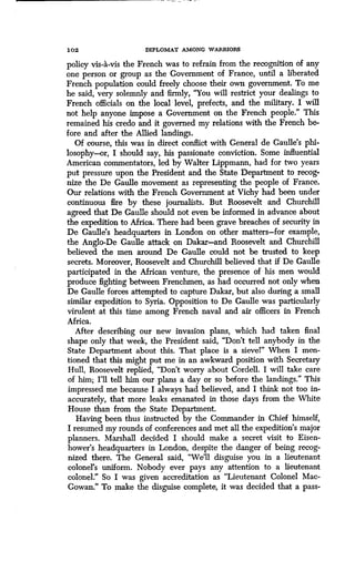 1 02 DIPLOMAT AMONG WARRIORS
policy vis-a-vis the French was to refrain from the recognition of any
one person or group as the Government of France, until a liberated
French population could freely choose their own government . To me
he said, very solemnly and firmly, "You will restrict your dealings to
French officials on the local level, prefects, and the military. I will
not help anyone impose a Government on the French people ." This
remained his credo and it governed my relations with the French be-
fore and after the Allied landings .
Of course, this was in direct conflict with General de Gaulle's phi-
losophy-or, I should say, his passionate conviction . Some influential
American commentators, led by Walter Lippmann, had for two years
put pressure upon the President and the State Department to recog-
nize the De Gaulle movement as representing the people of France .
Our relations with the French Government at Vichy had been under
continuous fire by these journalists . But Roosevelt and Churchill
agreed that De Gaulle should not even be informed in advance about
the expedition to Africa . There had been grave breaches of security in
De Gaulle's headquarters in London on other matters-for example,
the Anglo-De Gaulle attack on Dakar-and Roosevelt and Churchill
believed the men around De Gaulle could not be trusted to keep
secrets. Moreover, Roosevelt and Churchill believed that if De Gaulle
participated in the African venture, the presence of his men would
produce fighting between Frenchmen, as had occurred not only when
De Gaulle forces attempted to capture Dakar, but also during a small
similar expedition to Syria. Opposition to De Gaulle was particularly
virulent at this time among French naval and air officers in French
Africa.
After describing our new invasion plans, which had taken final
shape only that week, the President said, "Don't tell anybody in the
State Department about this. That place is a sievel" When I men-
tioned that this might put me in an awkward position with Secretary
Hull, Roosevelt replied, "Don't worry about Cordell . I will take care
of him; I'll tell him our plans a day or so before the landings." This
impressed me because I always had believed, and I think not too in-
accurately, that more leaks emanated in those days from the White
House than from the State Department .
Having been thus instructed by the Commander in Chief himself,
I resumed my rounds of conferences and met all the expedition's major
planners. Marshall decided I should make a secret visit to Eisen-
hower's headquarters in London, despite the danger of being recog-
nized there. The General said, "We'll disguise you in a lieutenant
colonel's uniform . Nobody ever pays any attention to a lieutenant
colonel." So I was given accreditation as "Lieutenant Colonel Mac-
Gowan." To make the disguise complete, it was decided that a pass-
 