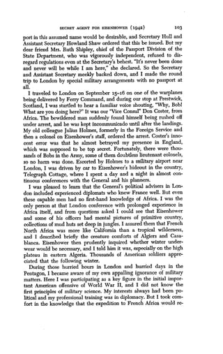 SECRET AGENT FOR EISENHOWER (1942)
	
103
port in this assumed name would be desirable, and Secretary Hull and
Assistant Secretary Howland Shaw ordered that this be issued . But my
dear friend Mrs. Ruth Shipley, chief of the Passport Division of the
State Department, who was vigorously independent, refused to dis-
regard regulations even at the Secretary's behest. "It's never been done
and never will be while I am here," she declared . So the Secretary
and Assistant Secretary meekly backed down, and I made the round
trip to London by special military arrangements with no passport at
all.
I traveled to London on September 15-16 on one of the warplanes
being delivered by Ferry Command, and during our stop at Prestwick,
Scotland, I was startled to hear a familiar voice shouting, "Why, Bobl
What are you doing here?" It was our "Vice Consul" Don Coster, from
Africa. The bewildered man suddenly found himself being rushed off
under arrest, and he was kept incommunicado until after the landings .
My old colleague Julius Holmes, formerly in the Foreign Service and
then a colonel on Eisenhower's staff, ordered the arrest. Coster's inno-
cent error was that he almost betrayed my presence in England,
which was supposed to be top secret. Fortunately, there were thou-
sands of Bobs in the Army, some of them doubtless lieutenant colonels,
so no harm was done. Escorted by Holmes to a military airport near
London, I was driven by car to Eisenhower's hideout in the country,
Telegraph Cottage, where I spent a day and a night in almost con-
tinuous conferences with the General and his planners .
I was pleased to learn that the General's political advisers in Lon-
don included experienced diplomats who knew France well . But even
these capable men had no first-hand knowledge of Africa . I was the
only person at that London conference with prolonged experience in
Africa itself, and from questions asked I could see that Eisenhower
and some of his officers had mental pictures of primitive country,
collections of mud huts set deep in jungles . I assured them that French
North Africa was more like California than a tropical wilderness,
and I described briefly the creature comforts of Algiers and Casa-
blanca. Eisenhower then prudently inquired whether winter under-
wear would be necessary, and I told him it was, especially on the high
plateau in eastern Algeria. Thousands of American soldiers appre-
ciated that the following winter.
During those hurried hours in London and hurried days in the
Pentagon, I became aware of my own appalling ignorance of military
matters. Here I was participating as a key figure in the initial impor-
tant American offensive of World War II, and I did not know the
first principles of military science. My interests always had been po-
litical and my professional training was in diplomacy . But I took com-
fort in the knowledge that the expedition to French Africa would re-
 