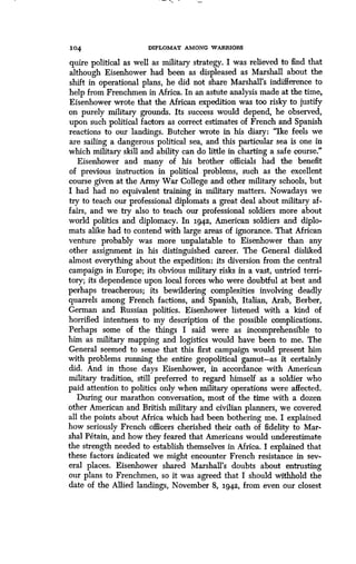 104
	
DIPLOMAT AMONG WARRIORS
quire political as well as military strategy . I was relieved to find that
although Eisenhower had been as displeased as Marshall about the
shift in operational plans, he did not share Marshall's indifference to
help from Frenchmen in Africa . In an astute analysis made at the time,
Eisenhower wrote that the African expedition was too risky to justify
on purely military grounds . Its success would depend, he observed,
upon such political factors as correct estimates of French and Spanish
reactions to our landings . Butcher wrote in his diary : "Ike feels we
are sailing a dangerous political sea, and this particular sea is one in
which military skill and ability can do little in charting a safe course ."
Eisenhower and many of his brother officials had the benefit
of previous instruction in political problems, such as the excellent
course given at the Army War College and other military schools, but
I had had no equivalent training in military matters. Nowadays we
try to teach our professional diplomats a great deal about military af-
fairs, and we try also to teach our professional soldiers more about
world politics and diplomacy . In 1942, American soldiers and diplo-
mats alike had to contend with large areas of ignorance . That African
venture probably was more unpalatable to Eisenhower than any
other assignment in his distinguished career . The General disliked
almost everything about the expedition : its diversion from the central
campaign in Europe; its obvious military risks in a vast, untried terri-
tory; its dependence upon local forces who were doubtful at best and
perhaps treacherous; its bewildering complexities involving deadly
quarrels among French factions, and Spanish, Italian, Arab, Berber,
German and Russian politics . Eisenhower listened with a kind of
horrified intentness to my description of the possible complications .
Perhaps some of the things I said were as incomprehensible to
him as military mapping and logistics would have been to me . The
General seemed to sense that this first campaign would present him
with problems running the entire geopolitical gamut-as it certainly
did. And in those days Eisenhower, in accordance with American
military tradition, still preferred to regard himself as a soldier who
paid attention to politics only when military operations were affected .
During our marathon conversation, most of the time with a dozen
other American and British military and civilian planners, we covered
all the points about Africa which had been bothering me. I explained
how seriously French officers cherished their oath of fidelity to Mar-
shal Petain, and how they feared that Americans would underestimate
the strength needed to establish themselves in Africa . I explained that
these factors indicated we might encounter French resistance in sev-
eral places. Eisenhower shared Marshall's doubts about entrusting
our plans to Frenchmen, so it was agreed that I should withhold the
date of the Allied landings, November 8, 1942, from even our closest
 