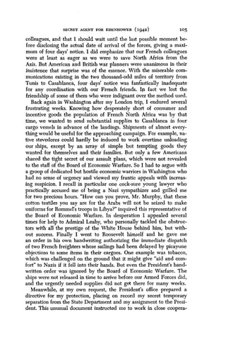 SECRET AGENT FOR EISENHOWER (1942)
	
105
colleagues, and that I should wait until the last possible moment be-
fore disclosing the actual date of arrival of the forces, giving a maxi-
mum of four days' notice. I did emphasize that our French colleagues
were at least as eager as we were to save North Africa from the
Axis . But American and British war planners were unanimous in their
insistence that surprise was of the essence. With the miserable com-
munications existing in the two thousand-odd miles of territory from
Tunis to Casablanca, four days' notice was fantastically inadequate
for any coordination with our French friends . Iit fact we lost the
friendship of some of them who were indignant over the method used .
Back again in Washington after my London trip, I endured several
frustrating weeks. Knowing how desperately short of consumer and
incentive goods the population of French North Africa was by that
time, we wanted to send substantial supplies to Casablanca in four
cargo vessels in advance of the landings . Shipments of almost every-
thing would be useful for the approaching campaign . For example, na-
tive stevedores could hardly be induced to work overtime unloading
our ships, except by an array of simple but tempting goods they
wanted for themselves and their families. But only a few Americans
shared the tight secret of our assault plans, which were not revealed
to the staff of the Board of Economic Warfare. So I had to argue with
a group of dedicated but hostile economic warriors in Washington who
bad no sense of urgency and viewed my frantic appeals with increas-
ing suspicion. I recall in particular one cock-sure young lawyer who
practically accused me of being a Nazi sympathizer and grilled me
for two precious hours . "How can you prove, Mr . Murphy, that these
cotton textiles you say are for the Arabs will not be seized to make
uniforms for Rommel's troops in Libya?" inquired this representative of
the Board of Economic Warfare . In desperation I appealed several
times for help to Admiral Leahy, who personally tackled the obstruc-
tors with all the prestige of the White House behind him, but with-
out success. Finally I went to Roosevelt himself and he gave me
an order in his own handwriting authorizing the immediate dispatch
of two French freighters whose sailings had been delayed by picayune
objections to some items in their cargoes. One example was tobacco,
which was challenged on the ground that it might give "aid and com-
fort" to Nazis if it fell into their hands . But even the President's hand-
written order was ignored by the Board of Economic Warfare . The
ships were not released in time to arrive before our Armed Forces did,
and the urgently needed supplies did not get there for many weeks .
Meanwhile, at my own request, the President's office prepared a
directive for my protection, placing on record my secret temporary
separation from the State Department and my assignment to the Presi-
dent. This unusual document instructed me to work in close coopera-
 