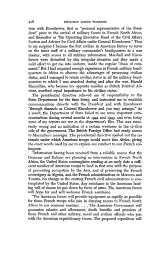 lob
	
DIPLOMAT AMONG WARRIORS
tion with Eisenhower, first as "personal representative of the Presi-
dent" prior to the arrival of military forces in French North Africa ;
and thereafter as "the Operating Executive Head of the Civil Affairs
Section and Adviser for Civil Affairs under General Eisenhower ." Thus
to my surprise I became the first civilian in American history to serve
on the inner staff of a military commander's headquarters in a war
theater, with access to all military information. Marshall and Eisen-
hower were disturbed by this irregular situation and they made a
mild effort to get me into uniform, inside the regular "chain of com-
mand." But I had acquired enough experience at French military head-
quarters in Africa to observe the advantages of preserving civilian
status, and I managed to retain civilian status in all the military head-
quarters to which I was attached during and after the war . Harold
Macmillan, who became my opposite number as British Political Ad-
viser, ascribed equal importance to his civilian status .
The presidential directive relieved me of responsibility to the
State Department for the time being, and instructed me to establish
communications directly with the President and with Eisenhower
"through channels as General Eisenhower and you may arrange ." As
a result, the Department of State failed to see some important com-
munications during several months of 1942 and 1943, and even today
some of my reports are not in the department's files . This was mani-
festly wrong and an indication of a certain weakness in the civilian
side of the government. The British Foreign Office had ready access
to Macmillan's messages . The presidential directive spelled out the ra-
tionale under which American troops would move into Africa, giving
the exact words used by me to explain our conduct to our French col-
leagues:
"Information having been received from a reliable source that the
Germans and Italians are planning an intervention in French North
Africa, the United States contemplates sending at an early date a suffi-
cient number of American troops to land in that area with the purpose
of preventing occupation by the Axis, and of preserving the French
sovereignty in Algeria, and the French administrations in Morocco and
Tunisia. No change in the existing French civil administrations is con-
templated by the United States . Any resistance to the American land-
ing will of course be put down by force of arms . The American forces
will hope for and will welcome French assistance .
"The American forces will provide equipment as rapidly as possible
for those French troops who join in denying access to French North
Africa to our common enemies. . . . The American Government will
guarantee salaries and allowances, death benefits and pensions of
those French and other military, naval and civilian officials who join
with the American expeditionary forces . The proposed expedition will
 