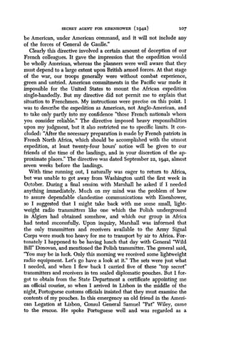 SECRET AGENT FOR EISENHOWER (1942)
	
107
be American, under American command, and it will not include any
of the forces of General de Gaulle ."
Clearly this directive involved a certain amount of deception of our
French colleagues . It gave the impression that the expedition would
be wholly American, whereas the planners were well aware that they
must depend to a large extent upon British armed forces . At that stage
of the war, our troops generally were without combat experience,
green and untried . American commitments in the Pacific war made it
impossible for the United States to mount the African expedition
single-handedly. But my directive did not permit me to explain that
situation to Frenchmen . My instructions were precise on this point . I
was to describe the expedition as American, not Anglo-American, and
to take only partly into my confidence "those French nationals whom
you consider reliable." The directive imposed heavy responsibilities
upon my judgment, but it also restricted me to specific limits . It con-
cluded: "After the necessary preparation is made by French patriots in
French North Africa, which should be accomplished with the utmost
expedition, at least twenty-four hours' notice will be given to our
friends of the time of the landings, and in your discretion of the ap-
proximate places." The directive was dated September 22, 1942, almost
seven weeks before the landings.
With time running out, I naturally was eager to return to Africa,
but was unable to get away from Washington until the first week in
October. During a final session with Marshall he asked if I needed
anything immediately. Much on my mind was the problem of how
to assure dependable clandestine communications with Eisenhower,
so I suggested that I might take back with me some small, light-
weight radio transmitters like one which the Polish underground
in Algiers had obtained somehow, and which our group in Africa
had tested successfully. Upon inquiry, Marshall was informed that
the only transmitters and receivers available to the Army Signal
Corps were much too heavy for me to transport by air to Africa . For-
tunately I happened to be having lunch that day with General "Wild
Bill" Donovan, and mentioned the Polish transmitter . The general said,
"You may be in luck. Only this morning we received some lightweight
radio equipment. Let's go have a look at it ." The sets were just what
I needed, and when I flew back I carried five of these "top secret"
transmitters and receivers in ten sealed diplomatic pouches . But I for-
got to obtain from the State Department a certificate appointing me
an official courier, so when I arrived in Lisbon in the middle of the
night, Portuguese customs officials insisted that they must examine the
contents of my pouches . In this emergency an old friend in the Ameri-
can Legation at Lisbon, Consul General Samuel "Pat" Wiley, came
to the rescue. He spoke Portuguese well and was regarded as a
 