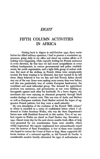 EIGHT
FIFTH COLUMN ACTIVITIES
IN AFRICA
Getting back to Algiers in mid-October 1942, three weeks
before the Allied military operation, I had to present a nonchalant ap-
pearance, going daily to my office and about my routine affairs as if
nothing were happening, while urgently looking for French assistance
in every direction . By that time we had secret sympathizers in every
military headquarters, in various governmental and police establish-
ments, the youth organization, and a tight little group of ardent civil-
ians. But most of the civilians in French Africa were complacently
neutraL Far from wanting to be liberated, they just wanted to be left
alone. Many believed it was too late and that French Africa should
stay out of the war. Some were malting more money than ever before,
and this was particularly true of certain European landowners, the
wealthiest and most influential group . The demand for agricultural
products was enormous, and governments at war were bidding ex-
travagantly against each other for foodstuffs. To a lesser degree, city
merchants also were enjoying an abnormal prosperity through black
market dealings of various sorts . This was true of Arabs and Berbers
as well as European residents . Pearl Harbor revived the hopes of ag-
gressive French patriots, but they were a small minority .
My own description of the evolution of the French "fifth column"
in Africa is recorded in a series of confidential letters which I ad-
dressed to Under Secretary Welles, who was the State Department's
liaison man with President Roosevelt in this matter . Two of my ear-
liest reports to Welles are dated on Pearl Harbor day, December 7,
1941. Almost every day for the next eleven months fresh offers of help
were presented for our consideration . Some were sensible, others
wildly impractical. My reports emphasized how extraordinarily mixed
were the motives of these Frenchmen. A few of them were royalists
who hoped to restore the Count of Paris as king . Many supported dif-
ferent versions of a reformed republic, as did General de Gaulle . A
considerable number frankly advocated the type of authoritarian re-
 