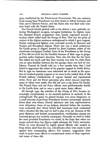 1 10 DIPLOMAT AMONG WARRIORS
gime established by the Petain-Laval Government . The one common
bond among these Frenchmen was their desire to defeat Germany and
Italy and to liberate France, and this desire also was their only com-
mon bond with the United States.
Our French friends plotted with us for almost a year, patiently en-
during Washington's in-again, out-again hesitations . In Algiers, some
five hundred French conspirators were loosely organized around a
nucleus which called itself the Group of Five . This was the point of
contact of the Algiers resistance underground to which I gave support.
Similar underground fighters were recruited secretly in Morocco and
Tunisia and throughout Algeria . There also was a small undercover
De Gaulle group in Algiers, headed by Rene Capitant, editor of the
clandestine newspaper Combat. Some of the Frenchmen in the Group
of Five did not trust the De Gaullists because of their urge to propa-
gandize under Capitant's direction . They also felt that the De Gaul-
lists talked too much and that their security was bad . So while there
was no open hostility between the two groups, there was lack of con-
fidence. General de Gaulle told me a few months later that I had
failed to appreciate the extent of his popular support in North Africa .
But in 1942 we Americans were interested not so much in the ques-
tion of eventual popular support as we were in the control then of the
French military establishment of 125,ooo trained and experienced
Army, Navy and Air Force personnel, plus about 20o,00o reservists,
many of whom were Arabs who did not care a rap about De Gaulle .
The French Navy and Air Force officers were predominantly hostile
to De Gaulle then, and so were a good many Army officers .
All through 1942, the activities of the Group of Five became in-
creasingly conspiratorial, as we resorted perforce to methods of the
underground. The game we played became ever more dangerous, as
a small minority of pro-Nazi Frenchmen became increasingly alarmed
about their own future. French informers and Axis representatives
were ubiquitous. Some of our helpers, detected before the invasion,
were summarily shot . Never before had Americans been confronted
with a situation like this, and we had to play it by ear . Because of the
great distances and limited communications, coordination among our
scattered groups was woefully inadequate . Naturally we tried to enlist
the most powerful Frenchmen we could, in the hope that when our
troops arrived these key figures might sabotage the Vichy extremists.
When we were thwarted by highly placed officials who wanted to
keep Africa aloof from the war, subordinates often were ready to plot
against their commanding officers. For instance, suggestions were
made to junior army officers to countermand orders of their superiors,
and many of them did.
 
