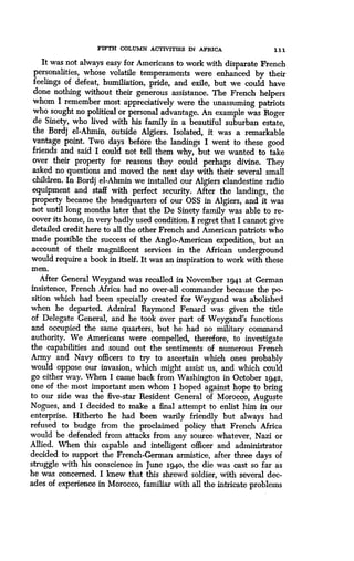 FIFTH COLUMN ACTIVITIES IN AFRICA
	
111
It was not always easy for Americans to work with disparate French
personalities, whose volatile temperaments were enhanced by their
feelings of defeat, humiliation, pride, and exile, but we could have
done nothing without their generous assistance . The French helpers
whom I remember most appreciatively were the unassuming patriots
who sought no political or personal advantage. An example was Roger
de Sinety, who lived with his family in a beautiful suburban estate,
the Bordj el-Ahmin, outside Algiers . Isolated, it was a remarkable
vantage point. Two days before the landings I went to these good
friends and said I could not tell them why, but we wanted to take
over their property for reasons they could perhaps divine . They
asked no questions and moved the next day with their several small
children. In Bordj el-Ahmin we installed our Algiers clandestine radio
equipment and staff with perfect security . After the landings, the
property became the headquarters of our OSS in Algiers, and it was
not until long months later that the De Sinety family was able to re-
cover its home, in very badly used condition. I regret that I cannot give
detailed credit here to all the other French and American patriots who
made possible the success of the Anglo-American expedition, but an
account of their magnificent services in the African underground
would require a book in itself. It was an inspiration to work with these
men.
After General Weygand was recalled in November 1941 at German
insistence, French Africa had no over-all commander because the po-
sition which had been specially created for Weygand was abolished
when he departed. Admiral Raymond Fenard was given the title
of Delegate General, and he took over part of Weygand's functions
and occupied the same quarters, but he had no military command
authority. We Americans were compelled, therefore, to investigate
the capabilities and sound out the sentiments of numerous French
Army and Navy officers to try to ascertain which ones probably
would oppose our invasion, which might assist us, and which could
go either way. When I came back from Washington in October 1942,
one of the most important men whom I hoped against hope to bring
to our side was the five-star Resident General of Morocco, Auguste
Nogues, and I decided to make a final attempt to enlist him in our
enterprise. Hitherto he had been warily friendly but always had
refused to budge from the proclaimed policy that French Africa
would be defended from attacks from any source whatever, Nazi or
Allied. When this capable and intelligent officer and administrator
decided to support the French-German armistice, after three days of
struggle with his conscience in June 1940, the die was cast so far as
he was concerned. I knew that this shrewd soldier, with several dec-
ades of experience in Morocco, familiar with all the intricate problems
 