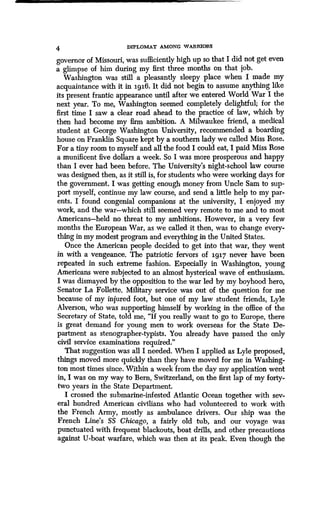 4 DIPLOMAT AMONG WARRIORS
governor of Missouri, was sufficiently high up so that I did not get even
a glimpse of him during my first three months on that job .
Washington was still a pleasantly sleepy place when I made my
acquaintance with it in igi6. It did not begin to assume anything like
its present frantic appearance until after we entered World War I the
next year. To me, Washington seemed completely delightful; for the
first time I saw a clear road ahead to the practice of law, which by
then had become my firm ambition . A Milwaukee friend, a medical
student at George Washington University, recommended a boarding
house on Franklin Square kept by a southern lady we called Miss Rose.
For a tiny room to myself and all the food I could eat, I paid Miss Rose
a munificent five dollars a week. So I was more prosperous and happy
than I ever had been before . The University's night-school law course
was designed then, as it still is, for students who were working days for
the government . I was getting enough money from Uncle Sam to sup-
port myself, continue my law course, and send a little help to my par-
ents. I found congenial companions at the university, I enjoyed my
work, and the war-which still seemed very remote to me and to most
Americans-held no threat to my ambitions. However, in a very few
months the European War, as we called it then, was to change every-
thing in my modest program and everything in the United States .
Once the American people decided to get into that war, they went
in with a vengeance. The patriotic fervors of 1917 never have been
repeated in such extreme fashion . Especially in Washington, young
Americans were subjected to an almost hysterical wave of enthusiasm.
I was dismayed by the opposition to the war led by my boyhood hero,
Senator La Follette. Military service was out of the question for me
because of my injured foot, but one of my law student friends, Lyle
Alverson, who was supporting himself by working in the office of the
Secretary of State, told me, "If you really want to go to Europe, there
is great demand for young men to work overseas for the State De-
partment as stenographer-typists . You already have passed the only
civil service examinations required ."
That suggestion was all I needed . When I applied as Lyle proposed,
things moved more quickly than they have moved for me in Washing-
ton most times since. Within a week from the day my application went
in, I was on my way to Bern, Switzerland, on the first lap of my forty-
two years in the State Department.
I crossed the submarine-infested Atlantic Ocean together with sev-
eral hundred American civilians who had volunteered to work with
the French Army, mostly as ambulance drivers . Our ship was the
French Line's SS Chicago, a fairly old tub, and our voyage was
punctuated with frequent blackouts, boat drills, and other precautions
against U-boat warfare, which was then at its peak . Even though the
 