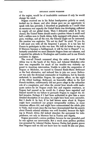 1 12 DIPLOMAT AMONG WARRIORS
of the region, would be of incalculable assistance if only he would
change his mind.
Nogues received me in his Rabat headquarters politely as usual,
invited me to dinner, and after dinner gave me an opportunity to
speak with him privately. I described as graphically as I could what
an enormous war capacity the United States was developing, sufficient
to supply all our global fronts. Then I delicately asked if, by any
chance, the United States should reach a position where it could send
half a million men to North Africa, fully equipped with planes, tanks,
guns, warships, and all the rest, the General might not be interested.
His reaction was explosive. "Do not try thatl" he cried. "If you do,
I will meet you with all the firepower I possess. It is too late for
France to participate in this war now. We will do better to stay out.
If Morocco becomes a battleground, it will be lost to France!" I re-
luctantly concluded we must eliminate Nogues from our schemes, and
I reported his attitude to Washington and London and to our French
associates in Algiers .
The over-all French command along the entire coast of North
Africa was in the hands of the Navy, and Admiral Michelier-who
later was responsible for much of our trouble-was violently op-
posed to American intervention. Unable to enlist the cooperation of
Nogues or Michelier, we turned to General Emile-Marie Bethouart
as the best alternative, and induced him to join our cause . Bethou-
art was only the divisional commander at Casablanca, but he bravely
undertook to immobilize Nogues, his superior officer, on the night
of the Allied landings . Bethouart, an honorable officer in the best
French tradition, unfortunately did not prove adept in the unfamiliar
role of a conspirator, and when the crucial hour struck-with inade-
quate notice-he let Nogues evade him and organize resistance, as
Nogues had warned us he would do. I always have regretted and
blamed myself for my failure to persuade Nogues to support the Al-
lied invasion. Perhaps if I had been authorized to give him a more
detailed description of our plans, he might have been more amenable.
But I doubt it. In fact, if he had known more about it, Nogues
might have considered our project irresponsibly reckless, as many
American officers did, and might have communicated the whole plan
to Vichy. And events since the war have demonstrated that his anxiety
about French colonial relations was well founded, because the fight-
ing in French Africa did indeed stimulate the movement for inde-
pendence, not only in Morocco but in Tunisia and Algeria .
Nogues presented a serious problem, because he was powerful-and
he was against our intervention . But a much more perilous problem
was presented by Admiral Darlan, because Darlan had greater power
than Nogues-and we did not know how he would fit into our plans .
 