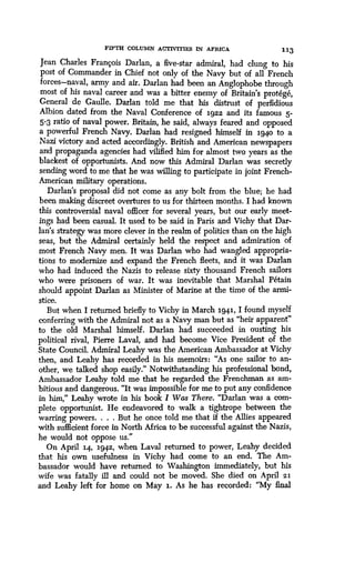 FIFTH COLUMN ACTIVITIES IN AFRICA 1 13
Jean Charles Francois Darlan, a five-star admiral, had clung to his
post of Commander in Chief not only of the Navy but of all French
forces-naval, army and air. Darlan had been an Anglophobe through
most of his naval career and was a bitter enemy of Britain's protege,
General de Gaulle. Darlan told me that his distrust of perfidious
Albion dated from the Naval Conference of 1922 and its famous 5-
5-3 ratio of naval power. Britain, he said, always feared and opposed
a powerful French Navy. Darlan had resigned himself in 194o to a
Nazi victory and acted accordingly. British and American newspapers
and propaganda agencies had vilified him for almost two years as the
blackest of opportunists . And now this Admiral Darlan was secretly
sending word to me that he was willing to participate in joint French-
American military operations .
Darlan's proposal did not come as any bolt from the blue; he had
been making discreet overtures to us for thirteen months. I had known
this controversial naval officer for several years, but our early meet-
ings had been casual. It used to be said in Paris and Vichy that Dar-
Ian's strategy was more clever in the realm of politics than on the high
seas, but the Admiral certainly held the respect and admiration of .
most French Navy men. It was Darlan who had wangled appropria-
tions to modernize and expand the French fleets, and it was Darlan
who had induced the Nazis to release sixty thousand French sailors
who were prisoners of war. It was inevitable that Marshal Petain
should appoint Darlan as Minister of Marine at the time of the armi-
stice.
But when I returned briefly to Vichy in March 1941, I found myself
conferring with the Admiral not as a Navy man but as "heir apparent"
to the old Marshal himself . Darlan had succeeded in ousting his
political rival, Pierre Laval, and had become Vice President of the
State Council. Admiral Leahy was the American Ambassador at Vichy
then, and Leahy has recorded in his memoirs : "As one sailor to an-
other, we talked shop easily." Notwithstanding his professional bond,
Ambassador Leahy told me that he regarded the Frenchman as am-
bitious and dangerous. "It was impossible for me to put any confidence
in him," Leahy wrote in his book I Was There. "Darlan was a com-
plete opportunist . He endeavored to walk a tightrope between the
warring powers . . . . But he once told me that if the Allies appeared
with sufficient force in North Africa to be successful against the Nazis,
he would not oppose us ."
On April 14, 1942, when Laval returned to power, Leahy decided
that his own usefulness in Vichy had come to an end. The Am-
bassador would have returned to Washington immediately, but his
wife was fatally ill and could not be moved . She died on April 21
and Leahy left for home on May 1. As he has recorded : "My final
 