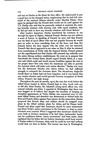 1 14 DIPLOMAT AMONG WARRIORS
call was on Darlan in his Hotel du Parc office. He endeavored to put
a good face on his changed status, emphasizing that he had full com-
mand of the national defense directly under Marshal Petain . Once
again he pledged that the French fleet would not be used against the
U.S. Darlan also said that he personally wished to maintain the exist-
ing friendly relations with America and, with equal emphasis, that
he did not wish to have any friendly relations with Great Britain ."
After Leahy's departure, Darlan transferred his overtures to me
through his agent in Algiers, Admiral Fenard. Darlan was not without
a sense of humor. In speaking of Fenard, he once said that Fenard
was the kind of naval officer who was not popular because he would
give an order to have something done on the hour, and then five
minutes before the hour inquire why the order was not executed.
Fenard's first direct approach to me came on May 6, after he returned
from consultations at Vichy with the deposed Darlan . Fenard pointed
out the unpublicized fact that Darlan still retained top authority over
the entire African military establishment. He went on to propose that
henceforth the United States should regard French Africa as a sepa-
rate unit which could and would resume hostilities against the Axis at
the proper time-"but only when the Americans are able to provide
the material which will make such action effective." Darlan was wary
lest the Americans blunder into Africa before we had sufficient
strength to outmatch the Germans there. The hit-and-run Anglo-De
Gaulle fiasco at Dakar had not been forgotten, and it was feared that
any similar abortive raid would provoke German occupation of North
Africa, France's last high trump .
Throughout the next six months, up to the very last week before the
Allied forces landed in Africa, Fenard kept in close touch with me,
as did also Alain Darlan, the Admiral's young naval officer son, who
seemed ardently pro-Allies . I reported to Washington that these two
men begged us to believe that despite the necessity of keeping up
deceptive appearances at Vichy, Darlan was convinced now of ulti-
mate Allied victory and therefore was determined to defend both the
fleet and French Africa against Nazi seizure . In this connection, Darlan
proposed that French ships and soldiers should be assigned some
place in the Allied military plans for Africa and for France itself.
Fenard and Alain urged that Americans should be more understand-
ing about Vichy's minor concessions to the Germans, so long as major
demands were resisted. When I suggested that Americans would have
more faith in Darlan's intentions if he had taken Ambassador Leahy
into his confidence before "minor concessions" had been made, Alain
explained that his father did not believe Americans could keep secrets .
If Darlan talked to Germans, Alain said, he could be sure that nothing
would leak out later in Berlin. The reverse was true in Washington,
 