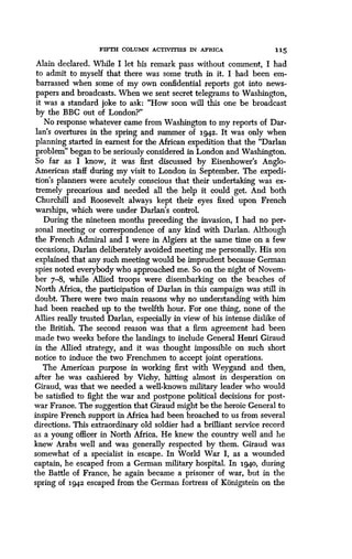 FIFTH COLUMN ACTIVITIES IN AFRICA
	
115
Alain declared. While I let his remark pass without comment, I had
to admit to myself that there was some truth in it. I had been em-
barrassed when some of my own confidential reports got into news-
papers and broadcasts . When we sent secret telegrams to Washington,
it was a standard joke to ask : "How soon will this one be broadcast
by the BBC out of London?"
No response whatever came from Washington to my reports of Dar-
lan's overtures in the spring and summer of 1942. It was only when
planning started in earnest for the African expedition that the "Darlan
problem" began to be seriously considered in London and Washington.
So far as I know, it was first discussed by Eisenhower's Anglo-
American staff during my visit to London in September. The expedi-
tion's planners were acutely conscious that their undertaking was ex-
tremely precarious and needed all the help it could get. And both
Churchill and Roosevelt always kept their eyes fixed upon French
warships, which were under Darlan's control.
During the nineteen months preceding the invasion, I had no per-
sonal meeting or correspondence of any kind with Darlan. Although
the French Admiral and I were in Algiers at the same time on a few
occasions, Darlan deliberately avoided meeting me personally. His son
explained that any such meeting would be imprudent because German
spies noted everybody who approached me. So on the night of Novem-
ber 7-8, while Allied troops were disembarking on the beaches of
North Africa, the participation of Darlan in this campaign was still iii
doubt. There were two main reasons why no understanding with him
had been reached up to the twelfth hour. For one thing, none of the
Allies really trusted Darlan, especially in view of his intense dislike of
the British. The second reason was that a firm agreement had been
made two weeks before the landings to include General Henri Giraud
in the Allied strategy, and it was thought impossible on such short
notice to induce the two Frenchmen to, accept joint operations .
The American purpose in working first with Weygand and then,
after he was cashiered by Vichy, hitting almost in desperation on
Giraud, was that we needed a well-known military leader who would
be satisfied to fight the war and postpone political decisions for post-
war France. The suggestion that Giraud might be the heroic General to
inspire French support in Africa had been broached to us from several
directions. This extraordinary old soldier had a brilliant service record
as a young officer in North Africa. He knew the country well and he
knew Arabs well and was generally respected by them . Giraud was
somewhat of a specialist in escape . In World War I, as a wounded
captain, he escaped from a German military hospital. In 194o, during
the Battle of France, he again became a prisoner of war, but in the
spring of 1942 escaped from the German fortress of Konigstein on the
 
