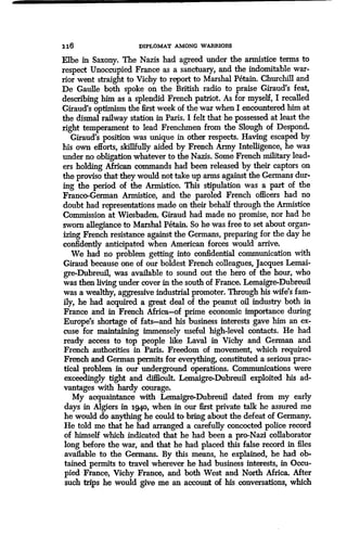 1 16 DIPLOMAT AMONG WARRIORS
Elbe in Saxony. The Nazis had agreed under the armistice terms to
respect Unoccupied France as a sanctuary, and the indomitable war-
rior went straight to Vichy to report to Marshal P6tain . Churchill and
De Gaulle both spoke on the British radio to praise Giraud's feat,
describing him as a splendid French patriot . As for myself, I recalled
Giraud's optimism the first week of the war when I encountered him at
the dismal railway station in Paris . I felt that he possessed at least the
right temperament to lead Frenchmen from the Slough of Despond.
Giraud's position was unique in other respects. Having escaped by
his own efforts, skillfully aided by French Army Intelligence, he was
under no obligation whatever to the Nazis . Some French military lead-
ers holding African commands had been released by their captors on
the proviso that they would not take up arms against the Germans dur-
ing the period of the Armistice. This stipulation was a part of the
Franco-German Armistice, and the paroled French officers had no
doubt had representations made on their behalf through the Armistice
Commission at Wiesbaden. Giraud had made no promise, nor had he
sworn allegiance to Marshal P6tain. So he was free to set about organ-
izing French resistance against the Germans, preparing for the day he
confidently anticipated when American forces would arrive .
We had no problem getting into confidential communication with
Giraud because one of our boldest French colleagues, Jacques Lemai-
gre-Dubreuil, was available to sound out the hero of the hour, who
was then living under cover in the south of France . Lemaigre-Dubreuil
was a wealthy, aggressive industrial promoter. Through his wife's fam-
ily, he had acquired a great deal of the peanut oil industry both in
France and in French Africa-of prime economic importance during
Europe's shortage of fats-and his business interests gave him an ex-
cuse for maintaining immensely useful high-level contacts . He had
ready access to top people like Laval in Vichy and German and
French authorities in Paris. Freedom of movement, which required
French and German permits for everything, constituted a serious prac-
tical problem in our underground operations . Communications were
exceedingly tight and difficult . Lemaigre-Dubreuil exploited his ad-
vantages with hardy courage.
My acquaintance with Lemaigre-Dubreuil dated from my early
days in Algiers in iggo, when in our first private talk he assured me
he would do anything he could to bring about the defeat of Germany.
He told me that he had arranged a carefully concocted police record
of himself which indicated that be had been a pro-Nazi collaborator
long before the war, and that he had placed this false record in files
available to the Germans. By this means, he explained, he had ob-
tained permits to travel wherever he had business interests, in Occu-
pied France, Vichy France, and both West and North Africa. After
such trips he would give me an account of his conversations, which
 