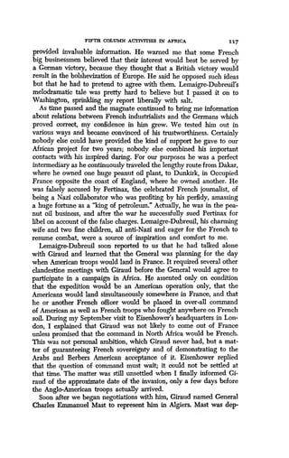 FIFTH COLUMN ACTIVITIES IN AFRICA
	
117
provided invaluable information. He warned me that some French
big businessmen believed that their interest would best be served by
a German victory, because they thought that a British victory would
result in the bolshevization of Europe . He said he opposed such ideas
but that he had to pretend to agree with them. Lemaigre-Dubreuil's
melodramatic tale was pretty hard to believe but I passed it on to
Washington, sprinkling my report liberally with salt.
As time passed and the magnate continued to bring me information
about relations between French industrialists and the Germans which
proved correct, my confidence in him grew. We tested him out in
various ways and became convinced of his trustworthiness . Certainly
nobody else could have provided the kind of support he gave to our
African project for two years ; nobody else combined his important
contacts with his inspired daring. For our purposes he was a perfect
intermediary as he continuously traveled the lengthy route from Dakar,
where he owned one huge peanut oil plant, to Dunkirk, in Occupied
France opposite the coast of England, where he owned another . He
was falsely accused by Pertinax, the celebrated French journalist, of
being a Nazi collaborator who was profiting by his perfidy, amassing
a huge fortune as a "king of petroleum ." Actually, he was in the pea-
nut oil business, and after the war he successfully sued Pertinax for
libel on account of the false charges . Lemaigre-Dubreuil, his charming
wife and two fine children, all anti-Nazi and eager for the French to
resume combat, were a source of inspiration and comfort to me .
Lemaigre-Dubreuil soon reported to us that he had talked alone
with Giraud and learned that the General was planning for the day
when American troops would land in France . It required several other
clandestine meetings with Giraud before the General would agree to
participate in a campaign in Africa. He assented only on condition
that the expedition would be an American operation only, that the
Americans would land simultaneously somewhere in France, and that
he or another French officer would be placed in over-all command
of American as well as French troops who fought anywhere on French
soil. During my September visit to Eisenhower's headquarters in Lon-
don, I explained that Giraud was not likely to come out of France
unless promised that the command in North Africa would be French .
This was not personal ambition, which Giraud never had, but a mat-
ter of guaranteeing French sovereignty and of demonstrating to the
Arabs and Berbers American acceptance of it . Eisenhower replied
that the question of command must wait ; it could not be settled at
that time. The matter was still unsettled when I finally informed Gi-
raud of the approximate date of the invasion, only a few days before
the Anglo-American troops actually arrived .
Soon after we began negotiations with him, Giraud named General
Charles Emmanuel Mast to represent him in Algiers. Mast was dep-
 
