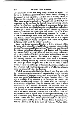 1 18 DIPLOMAT AMONG WARRIORS
uty commander of the XIX Army Corps stationed in Algeria, and
he was the first French general officer to commit himself decisively to
the support of our expedition . Mast had been a military attache in
Tokyo and he possessed an unusually broad grasp of world politics .
Thus, on my return to Algiers from Washington on October 16, I was
confronted on the one hand by General Mast, representing Giraud ;
and on the other hand by Admiral Fenard, representing Darlan. Both
officers sensed that some kind of decision must have been made about
a campaign in Africa, and both made new and encouraging overtures
to me. By that time I was reporting on such matters only to the White
House and to Eisenhower, as instructed by Roosevelt . On October 17,
I sent several messages about these new overtures, and on the same
day Admiral Leahy, acting for the President, sent me a cablegram
authorizing me to initiate any arrangement with Darlan which, in my
judgment, might assist the military operations.
Upon receiving my messages, Eisenhower devised a formula which
he hoped might induce Giraud and Darlan to work as a team, dividing
the top French command between them . This formula was discussed
by military and political planners in both London and Washington
and was unofficially approved . Churchill was particularly enthusiastic
about the possibility of Darlan's participation . As Eisenhower notes in
his book Crusade in Europe: "Just before I left England, Churchill
had earnestly remarked, `If I could meet Darlan, much as I hate him,
I would cheerfully crawl on my hands and knees for a mile if by doing
so I could get him to bring that fleet of his into the circle of Allied
Forces.'" There was no thought in the minds of American war planners
that a "Darlan deal" would not be acceptable in Washington, although
none was attempted before the landings.
While I was not permitted to inform General Mast how soon mili-
tary operations were to commence, I was authorized to give him pos-
itive assurances of American support, and he urged that the time had
come now for staff talks between French and American officers. This
was a possibility I had discussed with Eisenhower in London, and
after an interchange of messages, the general asked me to arrange a
secret meeting somewhere along the Mediterranean coast to which
the Americans could come in a submarine . The intensive Vichy and
Axis policing of the area made this the only feasible means of access.
The place chosen was an isolated farmhouse owned by Henri Tessier,
one of our French associates, near the town of Cherchell, about sev-
enty-five miles west of Algiers. There a French group headed by Mast
met an American group headed by Eisenhower's deputy commander,
General Mark Clark. The American group included two officers who
afterward gained military renown : General Lyman Lemnitzer, who
became Chairman of the Joint Chiefs of Staff; and Captain (later
 