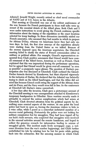 FIFTH COLUMN ACTIVITIES IN AFRICA
	
119
Admiral) Jerauld Wright, recently retired as chief naval commander
of NATO and of U.S. forces in the Atlantic .
That meeting at Cherchell was one of the oddest conferences of
the war, because the French participants in those staff talks were ig-
norant of the essential details of the Allied plans . Both Clark and I
were under instructions to avoid giving the French conferees specific
information about the timing of the expedition or the exact locations
selected for troop landings. So these discussions inevitably misled our
French associates, who assumed they had months in which to prepare
for African D-Day, whereas we Americans knew they had only six-
teen days. In fact, the first slow convoys of the expedition already
were starting from the United States as we talked. Because of
the secrecy imposed upon the American negotiators, the Cherchell
meeting failed to clarify the status of French commanders either in
military or political affairs. For example, Giraud's representatives re-
quested from Clark positive assurances that Giraud would have over-
all command of the Allied forces, American as well as French. Clark
explained that this was impractical during the preliminary operations,
but he agreed that Giraud would be given over-all command "as soon
as possible"-a purposely vague phrase . The question of Darlan's par-
ticipation also was discussed at Cherchell. Clark outlined the Giraud-
Darlan formula devised by Eisenhower, but Mast objected vigorously
to the inclusion of Darlan. He declared that the Admiral was belatedly
trying to climb on the Allied bandwagon, and that the Allies did not
need him because Giraud could swing the support of the African Army
and Air Force, and the Navy would soon fall in line . So the conference
at Cherchell left Darlan's status unresolved .
A few days after the invasion, Clark gave a picturesque account of
the Cherchell meeting to war correspondents attached to Eisenhower's
temporary headquarters in Gibraltar. Since wartime security made it
advisable to conceal the serious complications which had arisen at
Cherchell, Clark diverted attention from the political aspects by de-
scribing some comical aspects of the venture. At one point the local
police had burst in upon us, forcing the American visitors to hide in
a wine cellar, while I posed as a somewhat inebriated member of a
raucous social gathering. Fortunately the police were not looking for
military conspirators but for smugglers . They had been tipped off by
our host's Arab servants, who suspected that smugglers were involved
in the unusual activities around the remote farmhouse, and hoped to
collect the generous rewards for information leading to seizure of
smuggled goods. This incident made lively newspaper copy, a wel-
come diversion from the war's somber happenings, and Clark further
embellished his tale by relating how he lost his pants while getting
back into the submarine . But the amusing manner in which Clark
 