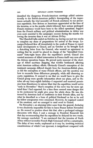 12 0 DIPLOMAT AMONG WARRIORS
described the dangerous French-American meetings added uninten-
tionally to the British-American public's downgrading of the impor-
tance-actually the vital necessity-of French assistance to our precar-
ious expedition. Few Britons or Americans appreciated at the time of
the invasion, or in the months which followed, how serious prolonged
French resistance would have been to the Allied operations . Support
from the French military and political administrations in Africa was
even more essential to the campaign's success during the months fol-
lowing the invasion than it was on African D-Day.
The Cherchell talks ended on October 23, leaving me just two weeks
to complete my share of preparations for arrival of the troops . Le-
maigre-Dubreuil flew off immediately to the south of France to report
latest developments to Giraud, and on October 27 he brought back
a disturbing letter from the General, who wanted an agreement in
writing that he would be placed in charge of the "Interallied Com-
mand" forty-eight hours after the expedition's arrival. Giraud also
wanted assurance of Allied intervention in France itself very soon after
the African operations began . He proved quite innocent of the short-
age of Allied maritime shipping, that terrible bottleneck affecting
most American military efforts . Obviously Giraud's conception of the
imminent campaign differed sharply from the American-British plans,
as did the conception of many French officers, and the question was
how to reconcile these differences promptly, while still observing se-
curity regulations. It seemed to me that we would have to give the
Giraud group more specific information about our plans, and on Oc-
tober z8--my forty-eighth birthday-I requested and received permis-
sion from Eisenhower to inform Mast that the expedition would arrive
"early in November." Mast's reception of this news was far more agi-
tated than I had expected; for a time there seemed some danger that
in his excitement he might give away the whole show. He was dis-
tressed by American lack of confidence in their French allies, and by
what he described as a form of political blackmail so far as he and
his fellow conspirators were concerned. However, he regained control
of his emotions, and we arranged to send word to Giraud.
On November i an alarming letter came from the general, declaring
it was absolutely impossible for him to leave France before November
20. He seemed so positive about this that, after a prolonged unhappy
discussion with Mast, I sent a message to President Roosevelt late
that day recommending that the expedition be delayed for two weeks.
My message concluded : "I am convinced that the invasion of North
Africa without favorable French High Command will be a catastrophe.
The delay of two weeks, unpleasant as it may be, involving technical
considerations of which I am ignorant, is insignificant compared with
 