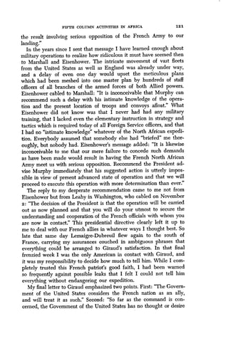 FIFTH COLUMN ACTIVITIES IN AFRICA
	
121
the result involving serious opposition of the French Army to our
landing."
In the years since I sent that message I have learned enough about
military operations to realize how ridiculous it must have seemed then
to Marshall and Eisenhower. The intricate movement of vast fleets
from the United States as well as England was already under way,
and a delay of even one day would upset the meticulous plans
which had been meshed into one master plan by hundreds of staff
officers of all branches of the armed forces of both Allied powers .
Eisenhower cabled to Marshall : "It is inconceivable that Murphy can
recommend such a delay with his intimate knowledge of the opera-
tion and the present location of troops and convoys afloat ." What
Eisenhower did not know was that I never had had any military
training, that I lacked even the elementary instruction in strategy and
tactics which is required today of all Foreign Service officers, and that
I had no "intimate knowledge" whatever of the North African expedi-
tion. Everybody assumed that somebody else had "briefed" me thor-
oughly, but nobody had . Eisenhower's message added : "It is likewise
inconceivable to me that our mere failure to concede such demands
as have been made would result in having the French North African
Army meet us with serious opposition. Recommend the President ad-
vise Murphy immediately that his suggested action is utterly impos-
sible in view of present advanced state of operation and that we will
proceed to execute this operation with more determination than ever ."
The reply to my desperate recommendation came to me not from
Eisenhower but from Leahy in Washington, who cabled on November
2 : "The decision of the President is that the operation will be carried
out as now planned and that you will do your utmost to secure the
understanding and cooperation of the French officials with whom you
are now in contact." This presidential directive clearly left it up to
me to deal with our French allies in whatever ways I thought best. So
late that same day Lemaigre-Dubreuil flew again to the south of
France, carrying my assurances couched in ambiguous phrases that
everything could be arranged to Giraud's satisfaction . In that final
frenzied week I was the only American in contact with Giraud, and
it was my responsibility to decide how much to tell him . While I com-
pletely trusted this French patriot's good faith, I had been warned
so frequently against possible leaks that I felt I could not tell him
everything without endangering our expedition .
My final letter to Giraud emphasized two points . First: "The Govern-
ment of the United States considers the French nation as an ally,
and will treat it as such." Second: "So far as the command is con-
cerned, the Government of the United States has no thought or desire
 