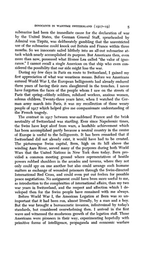 INNOCENTS IN WARTIME SWITZERLAND (1917-19)
	
5
submarine had been the immediate cause for the declaration of war
by the United States, the German General Staff, spearheaded by
Admiral von Tirpitz, was deliberately gambling that the unrestricted
use of the submarine could knock out Britain and France within three
months. So we innocents sailed blithely into an all-out submarine at-
tack which nearly accomplished its purpose . But Americans then, even
more than now, possessed what Homer Lea called "the valor of igno-
rance." I cannot recall a single American on that ship who even con-
sidered the possibility that our side might lose the war .
During my few days in Paris en route to Switzerland, I gained my
first appreciation of what war weariness means . Before we Americans
entered World War I, the European belligerents had already endured
three years of having their men slaughtered in the trenches . I never
have forgotten the faces of the people whom I saw on the streets of
Paris that spring-elderly soldiers, subdued workers, anxious women,
solemn children. Twenty-three years later, when I watched the Ger-
man army march into Paris, it was my recollection of those weary
people of 1917 which helped give me compassionate understanding of
the French tragedy .
The contrast in 1917 between war-saddened France and the brisk
neutrality of Switzerland was startling. Ever since Napoleonic times,
the Swiss have kept aloof from wars, a laudable achievement which
has been accomplished partly because a neutral country in the center
of Europe is useful to the belligerents . It has been remarked that if
Switzerland did not already exist, it would have had to be created .
The picturesque Swiss capital, Bern, high on its hill above the
winding Aare River, served many of the purposes during both World
Wars that the United Nations in New York does today . Bern pro-
vided a common meeting ground where representatives of hostile
powers rubbed shoulders in the arcades and taverns, where they not
only could spy on one another but also could arrange such humane
matters as exchange of wounded prisoners through the Swiss-directed
International Red Cross, and could even put out feelers for possible
peace negotiations . No assignment could have been more useful to me,
as introduction to the complexities of international affairs, than my two
war years in Switzerland, and the respect and affection which I de-
veloped then for the Swiss people have remained with me always.
Before World War I, the American Legation at Bern was so un-
important that it had been run, almost literally, by a man and a boy .
But the war brought a bureaucratic invasion, infinitesimal by today's
standards, but considered overwhelming then . I arrived in the first
wave and witnessed the mushroom growth of the legation staff. Those
Americans were pioneers in their way, experimenting hopefully with
primitive forms of intelligence, propaganda and economic warfare
 