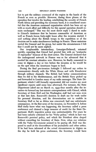 122
	
DIPLOMAT AMONG WARRIORS
but to put the military command of the region in the hands of the
French as soon as possible. However, during those phases of the
operation that involve the landing, establishing the security of French
North Africa and providing the necessary bases, it is considered essen-
tial that the American command organization which has been set up
with so much effort and difficulty for this special operation should re-
main unchanged ." This was the most direct reply I dared to make
to Giraud's insistence that he become commander of American as
well as French forces forty-eight hours after the invasion started . I
said nothing about the British troops in the expedition or of the
decision not to make simultaneous landings in France . These omissions
misled the General and his group, but under the circumstances I felt
that I could not be more explicit.
Our irreplaceable intermediary, Lemaigre-Dubreuil, returned
quickly, reporting that Giraud had greeted him with an "avalanche
of reproaches" because of the short notice . The General declared that
the underground network in France was so far advanced that it
needed his constant attention now. However, he finally consented to
come td Algiers a day or two before the invasion so he would be
on the spot when the Americans began to land .
During the final pre-invasion fortnight I followed my orders to
communicate directly with the White House and with Eisenhower
through military channels . The British had better communications
than we did in the Mediterranean, and the British Navy picked up
and forwarded to London many of my radio messages. The State De-
partment, which I still formally represented, did not receive my most
significant reports until some time afterward . For instance, the State
Department asked me on March io, 1943-four months after the in-
vasion-to forward my last-minute correspondence with Giraud, which
Secretary of State Hull and his Washington staff had not seen even
at that late date. Roosevelt's decision to draft me for work under
his personal direction, and his determination not to confide in
Secretary Hull so far as Africa was concerned, had one unfortunate
consequence . At the first news of the invasion, on November 8, before
Hull really knew what was happening, the Secretary called a press
conference and claimed a large measure of credit for the State De-
partment. Hull's impulsive action was understandable . For years he
had been unfairly criticized for his "Vichy policy," which in fact was
Roosevelt's personal policy, and which the President often shaped
without consulting his Secretary of State. Now, when our relations
with the Vichy Government seemed to be paying off, Hull was dis-
posed to exult at the discomfiture of his journalistic and other critics.
If he had been informed of the actual circumstances in Algiers on
the day he held his press conference, the Secretary would have
 