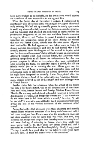 FIFTH COLUMN ACTIVITIES IN AFRICA
	
1 2 3
been more prudent in his remarks, for his critics soon would acquire
an abundance of new ammunition to use against him .
When the fateful day of November 7 arrived, I endeavored to
maintain my pose of outward calm, remaining in my Algiers office until
early evening. We had set up assembly points in nearby apartments
to avoid any abnormal activity around the American consulate general,
and our American staff checked and rechecked in secret stations the
pre-invasion assignments of our own men and their French associates
in Algeria, Morocco, and Tunisia. As usual, I received a number of
uninvited and unexpected callers at my office . Among my visitors
that day was Ferhat Abbas, already then the most ardent Algerian
Arab nationalist. He had approached me before once or twice to
discuss Algerian independence, and now he had, learned that I had
recently returned from Washington and he wanted to inquire what
was the American Government's latest attitude toward an autonomous
Algeria? I repeated what I had told him before, that Americans were
generally sympathetic to all desires for independence but that our
present purposes in Africa, as everywhere else, were concentrated
upon defeating the Nazis . We earnestly hoped, I added, that all our
friends would join us in winning the war . Abbas gave me the
impression then of being a moderate and reasonable man, and his
organization made no difficulties for our military operations later when
he might have hampered us seriously. I was disappointed after the
war when Abbas, as head of the exiled Algerian Provisional Govern-
ment, became involved in one of the longest and most unhappy wars
in French history .
Another visitor late that afternoon, when the arrival of our forces
was only a few hours distant, was an old acquaintance of mine from
Paris and Vichy, former Premier and Foreign Minister Pierre-Etienne
Flandin. He was very excited about unfounded rumors of a threatened
Axis invasion of Tunisia, and dropped in to warn me. "If you Americans
do not come here in full force within a month," he cried, "it will
be too late!" It was with some difficulty that I restrained myself from
giving any hint to the veteran statesman of the imminent Allied
arrival.
Among last callers that afternoon were three charming and friendly
French ladies, volunteer members of an Army ambulance unit which
had come to Algiers from France soon after the armistice in 1940 and
had done excellent work for more than two years . But now, they
informed me, things were so quiet here that they were becoming bored
and were thinking of returning to France where they might find
more useful work to do. They asked my advice about this, and I
pretended to consider their problem thoughtfully . Finally I suggested,
"Perhaps it would be a good idea for you ladies to come back again
in a few days. I'll think the matter over in the meantime ."
 