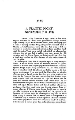 NINE
A FRANTIC NIGHT,
NOVEMBER 7-8, 1942
African D-Day, November 8, 1942, arrived at last. From
England and from the United States great convoys of eight hundred
ships, carrying iio,ooo Americans and Britons, were converging upon
a score of landing beaches strung along twelve hundred miles of
Atlantic and Mediterranean coasts. The time had come to test our
two years of hopeful soundings and schemings . From a military stand-
point, Operation Torch was a partial bluff. Allied war planners had
estimated that at least half a million men were needed for this
operation, and the United States and Britain could spare less than
a fourth that number for Africa because of other commitments all
over the globe.
No campaign of World War II depended upon so many intangible
factors. If Franco should decide to intervene, because of Spanish
interests in Morocco and alleged sympathy with Hitler and Mussolini,
Spanish troops might easily overwhelm the less than invincible
Rock of Gibraltar which Eisenhower had boldly chosen as his tem-
porary headquarters. I was convinced that Franco had no intention
of intervening in French Africa, but there was grave suspicion and
doubt in the Pentagon. Nor was it certain how the Germans might
react, whether their own invasions of Libya and Russia had left
them with reserves sufficient to defeat us in French Africa . But the
most dangerous intangible was what the French themselves might do .
Time and again Marshal Petain and French military officers had
proclaimed that they would resist any invasion attempt from any
source whatever. If French armed forces should resist us strongly,
our risky operations would be jeopardized, and the Spaniards and
Germans and Italians might be encouraged to leap into the battle
while it hung in balance. Thus the French had it in their power to be
of immense help or hindrance to our expedition . It is my belief that
our French sympathizers could have eliminated nearly all resistance
to the invasion if we had given them sufficient advance notice to pre-
 