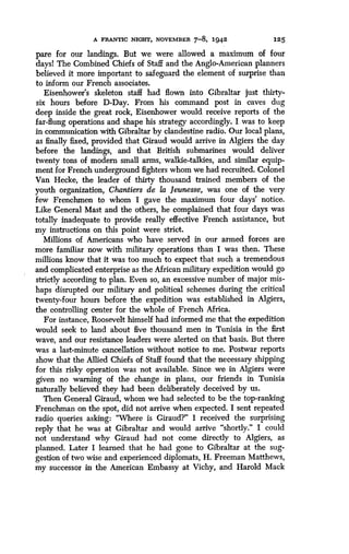 A FRANTIC NIGHT, NOVEMBER 7-8, 1942
	
125
pare for our landings. But we were allowed a maximum of four
days! The Combined Chiefs of Staff and the Anglo-American planners
believed it more important to safeguard the element of surprise than
to inform our French associates .
Eisenhower's skeleton staff had flown into Gibraltar just thirty-
six hours before D-Day. From his command post in caves dug
deep inside the great rock, Eisenhower would receive reports of the
far-flung operations and shape his strategy accordingly . I was to keep
in communication with Gibraltar by clandestine radio. Our local plans,
as finally fixed, provided that Giraud would arrive in Algiers the day
before the landings, and that British submarines would deliver
twenty tons of modem small arms, walkie-talkies, and similar equip-
ment for French underground fighters whom we had recruited . Colonel
Van Hecke, the leader of thirty thousand trained members of the
youth organization, Chantiers de la Jeunesse, was one of the very
few Frenchmen to whom I gave the maximum four days' notice .
Like General Mast and the others, he complained that four days was
totally inadequate to provide really effective French assistance, but
my instructions on this point were strict.
Millions of Americans who have served in our armed forces are
more familiar now with military operations than I was then . These
millions know that it was too much to expect that such a tremendous
and complicated enterprise as the African military expedition would go
strictly according to plan . Even so, an excessive number of major mis-
haps disrupted our military and political schemes during the critical
twenty-four hours before the expedition was established in Algiers,
the controlling center for the whole of French Africa.
For instance, Roosevelt himself had informed me that the expedition
would seek to land about five thousand men in Tunisia in the first
wave, and our resistance leaders were alerted on that basis. But there
was a last-minute cancellation without notice to me. Postwar reports
show that the Allied Chiefs of Staff found that the necessary shipping
for this risky operation was not available . Since we in Algiers were
given no warning of the change in plans, our friends in Tunisia
naturally believed they had been deliberately deceived by us .
Then General Giraud, whom we had selected to be the top-ranking
Frenchman on the spot, did not arrive when expected . I sent repeated
radio queries asking: "Where is Giraud?" I received the surprising
reply that he was at Gibraltar and would arrive "shortly ." I could
not understand why Giraud had not come directly to Algiers, as
planned. Later I learned that he had gone to Gibraltar at the sug-
gestion of two wise and experienced diplomats, H. Freeman Matthews,
my successor in the American Embassy at Vichy, and Harold Mack
 