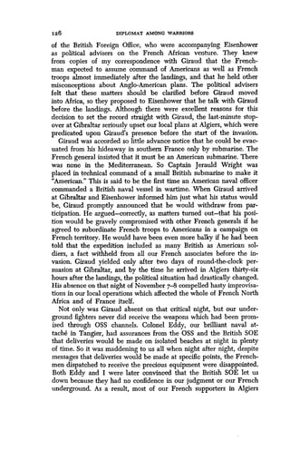 126
	
DIPLOMAT AMONG WARRIORS
of the British Foreign Office, who were accompanying Eisenhower
as political advisers on the French African venture . They knew
from copies of my correspondence with Giraud that the French-
man expected to assume command of Americans as well as French
troops almost immediately after the landings, and that he held other
misconceptions about Anglo-American plans . The political advisers
felt that these matters should be clarified before Giraud moved
into Africa, so they proposed to Eisenhower that he talk with Giraud
before the landings . Although there were excellent reasons for this
decision to set the record straight with Giraud, the last-minute stop-
over at Gibraltar seriously upset our local plans at Algiers, which were
predicated upon Giraud's presence before the start of the invasion .
Giraud was accorded so little advance notice that he could be evac-
uated from his hideaway in southern France only by submarine . The
French general insisted that it must be an American submarine . There
was none in the Mediterranean . So Captain Jerauld Wright was
placed in technical command of a small British submarine to make it
"American." This is said to be the first time an American naval officer
commanded a British naval vessel in wartime . When Giraud arrived
at Gibraltar and Eisenhower informed him just what his status would
be, Giraud promptly announced that he would withdraw from par-
ticipation. He argued-correctly, as matters turned out-that his posi-
tion would be gravely compromised with other French generals if he
agreed to subordinate French troops to Americans in a campaign on
French territory. He would have been even more balky if he had been
told that the expedition included as many British as American sol-
diers, a fact withheld from all our French associates before the in-
vasion. Giraud yielded only after two days of round-the-clock per-
suasion at Gibraltar, and by the time he arrived in Algiers thirty-six
hours after the landings, the political situation had drastically changed.
His absence on that night of November 7-8 compelled hasty improvisa-
tions in our local operations which affected the whole of French North
Africa and of France itself .
Not only was Giraud absent on that critical night, but our under-
ground fighters never did receive the weapons which had been prom-
ised through OSS channels. Colonel Eddy, our brilliant naval at-
tache in Tangier, had assurances from the OSS and the British SOE
that deliveries would be made on isolated beaches at night in plenty
of time. So it was maddening to us all when night after night, despite
messages that deliveries would be made at specific points, the French-
men dispatched to receive the precious equipment were disappointed.
Both Eddy and I were later convinced that the British SOE let us
down because they had no confidence in our judgment or our French
underground. As a result, most of our French supporters in Algiers
 