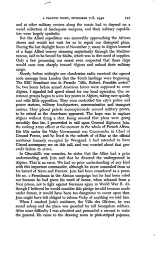 A FRANTIC NIGHT, NOVEMBER 7-8, 1942
	
127
and at other military centers along the coasts had to depend on a
weird collection of inadequate weapons, and their military capabili-
ties were largely symbolic.
But the Allied expedition was inexorably approaching the African
shores and would not wait for us to repair our disrupted plans .
During the last daylight hours of November 7, many in Algiers learned
of a huge Allied convoy steaming majestically through the Mediter-
ranean, said to be bound for Malta, which was in dire need of supplies .
Only a few possessing our secret even suspected that these ships
would soon turn sharply toward Algiers and unload their military
cargo.
Shortly before midnight our clandestine radio received the agreed
code message from London that the Torch landings were beginning .
The BBC broadcast was in French : "Alto, Robert. Franklin arrive."
So, two hours before armed American forces were supposed to enter
Algiers, I signaled full speed ahead for our local operation . Our re-
sistance groups began to seize key points in Algiers, taking over quietly
and with little opposition . They soon controlled the city's police and
power stations, military headquarters, communication and transport
centers. They placed patrols inconspicuously around military points,
to be seized as the Americans appeared . The hope was to capture
Algiers without firing a shot. Being assured that plans were going
smoothly thus far, I proceeded to call upon General Alphonse Juin,
the ranking Army officer at the moment in the whole of French Africa .
His title under the Vichy Government was Commander in Chief of
Ground Forces, and he lived in the suburb of el-Biar at the official
residence formerly occupied by Weygand . I had intended to have
Giraud accompany me on this call, and was worried about that gen-
eral's failure to arrive.
In Churchill's war memoirs, he states that the Allies had a prior
understanding with Juin and that he directed the underground in
Algiers. That is an error. We had no prior understanding of any kind
with this important commander, although he never concealed from us
his hatred of Nazis and Fascists . Juin had been considered as a possi-
ble no. i Frenchman in the African campaign but he had been ruled
out because he had given his word of honor, when released from a
Nazi prison, not to fight against Germans again in World War II . Al-
though I believed he would consider this pledge invalid because made
under duress, it would have been too dangerous to count upon that .
Juin might have felt obliged to inform Vichy of anything we told him .
When I reached Juin's residence, the Villa des Oliviers, he was
sound asleep and the place was guarded by tall Senegalese soldiers .
After some difficulty I was admitted and persuaded a servant to wake
the general. He came to the drawing room in pink-striped pajamas,
 