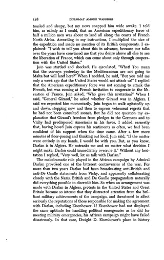 128
	
DIPLOMAT AMONG WARRIORS
tousled and sleepy, but my news snapped him wide awake . I told
him, as calmly as I could, that an American expeditionary force of
half a million men was about to land all along the coasts of French
North Africa. According to my instructions, I multiplied the size of
the expedition and made no mention of its British components . I ex-
plained : "I wish to tell you about this in advance, because our talks
over the years have convinced me that you desire above all else to see
the liberation of France, which can come about only through coopera-
tion with the United States."
Juin was startled and shocked . He ejaculated, "Whatl You mean
that the convoys yesterday in the Mediterranean are not going to
Malta but will land here?" When I nodded, he said, "But you told me
only a week ago that the United States would not attack usl" I replied
that the American expeditionary force was not coming to attack the
French, but was coming at French invitation to cooperate in the lib-
eration of France. Juin asked, "Who gave this invitation?" When I
said, "General Giraud," he asked whether Giraud was in Algiers . I
said we expected him momentarily. Juin began to walk agitatedly up
and down, stopping now and then to express vehement regrets that
he had not been consulted sooner . But he did not question my ex-
planation that Giraud's freedom from pledges to the Germans and to
Vichy had predisposed Americans in his favor. I added earnestly
that, having heard Juin express his sentiments so often, we had been
confident of his support when the time came. After a few more
minutes of floor-pacing and thinking out loud, Juin said, "If the matter
were entirely in my hands, I would be with you . But, as you know,
Darlan is in Algiers. He outranks me and no matter what decision I
might make, Darlan could immediately overrule it ." Without any hesi-
tation I replied, "Very well, let us talk with Darlan."
The melodramatic role played in the African campaign by Admiral
Darlan provoked one of the bitterest controversies of the war . For
more than two years Darlan had been broadcasting anti-British and
anti-De Gaulle statements from Vichy, and apparently collaborating
closely with the Nazis. British and De Gaulle propagandists naturally
did everything possible to discredit him . So when an arrangement was
made with Darlan in Algiers, protests in the United States and Great
Britain became so intense that they distracted attention from the bril-
liant military achievements of the campaign, and threatened to affect
seriously the reputations of those responsible for making the agreement
with Darlan, including Eisenhower . If Eisenhower had not displayed
the same aptitude for handling political emergencies as he did for
meeting military emergencies, his African campaign might have failed
disastrously. In that case, Dwight D. Eisenhower's place in history
 
