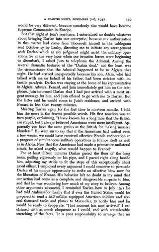 A FRANTIC NIGHT, NOVEMBER 7-8, 1942
	
129
would be very different, because somebody else would have become
Supreme Commander in Europe .
But that night at Juin's residence, I entertained no doubts whatever
about bringing Darlan into our enterprise, because my authorization
in this matter had come from Roosevelt himself in the cablegram
sent October 17 by Leahy, directing me to initiate any arrangement
with Darlan which in my judgment might assist the military oper-
ations. So at the very hour when our invasion forces were beginning
to disembark, I asked Juin to telephone the Admiral. Among the
several dramatic features of the "Darlan deal," not the least was
the circumstance that the Admiral happened to be in Algiers that
night. He had arrived unexpectedly because his son, Alain, who had
talked with me on behalf of his father, had been stricken with in-
fantile paralysis. Darlan was staying at the home of his representative
in Algiers, Admiral Fenard, and Juin immediately got him on the tele-
phone. Juin informed Darlan that I had just arrived with a most ur-
gent message for him, and Juin offered to go with me to Darlan . But
the latter said he would come to Juin's residence, and arrived with
Fenard in less than twenty minutes.
Meeting Darlan again for the first time in nineteen months, I told
him the news in the fewest possible words . His first reaction was to
turn purple, exclaiming, "I have known for a long time that the British
are stupid, but I always believed Americans were more intelligent . Ap-
parently you have the same genius as the British for making massive
blundersl" He went on to say that if the Americans had waited even
a few weeks, we could have received effective French cooperation in
a program of simultaneous military operations in France itself as well
as in Africa . Now that the Americans had made a premature unilateral
attack, he asked angrily, what would happen to France?
For at least fifteen minutes Darlan paced the floor of the long
room, puffing vigorously on his pipe, and I paced right along beside
him, adjusting my stride to fit the steps of this exceptionally short
naval officer. I employed every argument I could conceive to persuade
Darlan of his unique opportunity to strike an effective blow now for
the liberation of France . His behavior left no doubt in my mind that
our action had come as a complete and disagreeable surprise to him,
and that he was wondering how much of my story to believe . Among
other arguments advanced, I reminded Darlan how in July 1941 he
had told Ambassador Leahy that if ever the United States would be
prepared to send a half million equipped American soldiers and sev-
eral thousand tanks and planes to Marseilles, to notify him and he
would be ready to cooperate. "That moment has now arrivedl" I ex-
claimed with as much eloquence as I could, and with considerable
stretching of the facts. "It is your responsibility to arrange that no
 