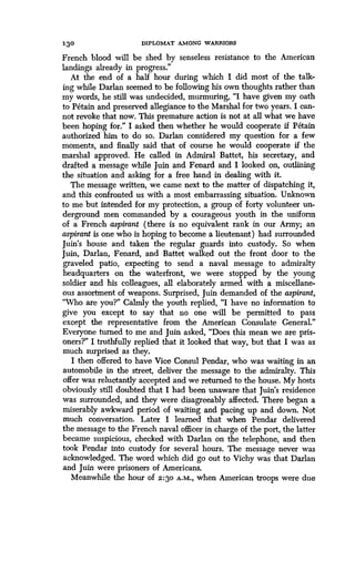 130
	
DIPLOMAT AMONG WARRIORS
French blood will be shed by senseless resistance- to the American
landings already in progress ."
At the end of a half hour during which I did most of the talk-
ing while Darlan seemed to be following his own thoughts rather than
my words, he still was undecided, murmuring, "I have given my oath
to Petain and preserved allegiance to the Marshal for two years . I can-
not revoke that now. This premature action is not at all what we have
been hoping for." I asked then whether he would cooperate if Petain
authorized him to do so. Darlan considered my question for a few
moments, and finally said that of course he would cooperate if the
marshal approved. He called in Admiral Battet, his secretary, and
drafted a message while Juin and Fenard and I looked on, outlining
the situation and asking for a free hand in dealing with it.
The message written, we came next to the matter of dispatching it,
and this confronted us with a most embarrassing situation . Unknown
to me but intended for my protection, a group of forty volunteer un-
derground men commanded by a courageous youth in the uniform
of a French aspirant (there is no equivalent rank in our Army ; an
aspirant is one who is hoping to become a lieutenant) had surrounded
Juin's house and taken the regular guards into custody . So when
Juin, Darlan, Fenard, and Battet walked out the front door to the
graveled patio, expecting to send a naval message to admiralty
headquarters on the waterfront, we were stopped by the young
soldier and his colleagues, all elaborately armed with a miscellane-
ous assortment of weapons . Surprised, Juin demanded of the aspirant,
"Who are you?" Calmly the youth replied, "I have no information to
give you except to say that no one will be permitted to pass
except the representative from the American Consulate General."
Everyone turned to me and Juin asked, "Does this mean we are pris-
oners?" I truthfully replied that it looked that way, but that I was as
much surprised as they.
I then offered to have Vice Consul Pendar, who was waiting in an
automobile in the street, deliver the message to the admiralty. This
offer was reluctantly accepted and we returned to the house . My hosts
obviously still doubted that I had been unaware that Juin's residence
was surrounded, and they were disagreeably affected. There began a
miserably awkward period of waiting and pacing up and down . Not
much conversation. Later I learned that when Pendar delivered
the message to the French naval officer in charge of the port, the latter
became suspicious, checked with Darlan on the telephone, and then
took Pendar into custody for several hours . The message never was
acknowledged. The word which did go out to Vichy was that Darlan
and Juin were prisoners of Americans.
Meanwhile the hour of 2:3o A.M., when American troops were due
 