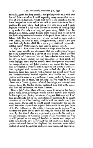 A FRANTIC NIGHT, NOVEMBER 7-8, 1942
	
131
to reach Algiers, had long passed. I had prolonged the talks with Dar-
Ian and Juin as much as I could, expecting every minute that the ar-
rival of armed Americans would lend force to my elocution, but the
hours dragged on to six o'clock and still no word came from the ex-
pedition. For many days I had gotten very little sleep, and I hazily
began to wonder if I had made the terrible mistake of starting things
a day early. Certainly something had gone wrong . While I was be-
coming more tense, Darlan became more relaxed, and we sat down
and had a dispassionate discussion of the possibilities before us now .
When I told him the entire story of how we had arranged matters
with Giraud, he shook his head, saying positively, "Giraud is not your
man. Politically he is a child. He is just a good divisional commander,
nothing more." Unfortunately, that analysis proved correct .
At 6:`30 A.M., four hours after American troops were due, we heard
excited voices outside and discovered that our underground helpers
had been overpowered by a group of state police, Gardes Mobiles.
Our friends had done more than had been asked of them, controlling
the city for hours beyond the time appointed for their relief. But
when daylight came, regular French Army headquarters discovered
the strange situation, and Juin's residence was one of the first places
they investigated. I went out into the garden just as fifty Gardes Mo-
biles equipped with submachine guns rushed the place. I was
brusquely taken into custody, with a tommy gun poked in my back,
and unceremoniously hustled together with Pendar into a small
pavilion which served as a guardhouse . It was guarded by Senegalese
soldiers and one of them, not doubting that we were to be shot,
offered me a Gitane cigarette. Admiral Fenard got me released some
minutes later. The Gardes Mobiles explained later that in the confu-
sion they had understood we were Germans .
General Juin's aide, Major d'Orange, came in swinging his heavy-
caliber Army pistol, swearing he would kill that cochon, Jean Rigault,
for his stupidity in plotting the seizure of Algiers. D'Orange and I had
been good friends, but he was understandably aggrieved to be caught
unawares by the Allied landings and he told me sternly that I was
under arrest. Darlan said he would accept responsibility for me . He
asked Fenard to stay with me in Juin's house while he and Juin drove
off to Fort L'Empereur, the military headquarters in Algiers . They
said they had grave doubts about my story, for which I did not blame
them. By that time I also was experiencing grave doubts, owing to
the non-appearance of American soldiers or any word from the "vice
consuls" posted on the assigned beaches to receive our troops and
guide them into the city. However, it was not long before Juin's head-
quarters informed Fenard by telephone that Americans were indeed
landing all along the Algerian and Moroccan coasts, and that our ex-
 