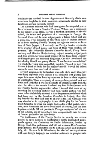 6 DIPLOMAT AMONG WARRIORS
which now are standard features of government . Our early efforts were
sometimes laughable in their innocence, occasionally sinister in their
fanaticism, always extremely earnest .
The American minister, who had been given the congenial post at
Bern because he was a friend of President Wilson, was a monument
to the dignity of his office. He was a southern gentleman of the old
school, the editor and proprietor of a newspaper in Georgia, the
Savannah Press, and he wore striped pants, a Prince Albert coat and
a pince-nez. I was reminded of him when James F. Byrnes observed
in his book Speaking Frankly: "During my eighteen months as Secre-
tary of State [i945-471, I met only two Foreign Service representa-
tives wearing `striped pants,' and both of them were political ap-
pointees." The Honorable Pleasant Alexander Stovall, Envoy Extra-
ordinary and Minister Plenipotentiary, enjoyed wearing striped pants
and, thus attired, he would meet prisoner-of-war trains from Germany
and happily greet our returning doughboys . One day I overheard him
introducing himself to a young Marine: "I am the American minister ."
To which the young man respectfully replied, "Pleased to meet you,
Parson. I hope to study for the ministry myselfl" Stovall did indeed
resemble more than one kind of minister.
My first assignment in Switzerland was code clerk, and I thought I
was doing important work because I was entrusted with putting mes-
sages into secret cipher from my superiors in Bern to their superiors
in Washington . There were plenty of messages being cabled back and
forth, and I felt that I was on the inside of operations right from the
start. But after a few months I suffered my first disillusionment with
our Foreign Service organization when I learned that some of my
encoding and decoding probably had been wasted motion . The Ger-
mans rather disdainfully returned a State Department code book which
had been used by the American Consulate in Leipzig, thus hint-
ing broadly that they had keys to all our codes . The Germans were
way ahead of us in cryptography; it was child's play for the German
Black Chamber to break our simple book codes of that period . More-
over, most Americans had never even heard of security, and the Bern
legation certainly did not practice it. Foreign employees had the run
of the legation, and it would have been comparatively easy for some
of them to get hold of our code books .
The indifference of the Foreign Service to security was accom-
panied by open aversion to Washington's hastily improvised propa-
ganda agency, the Committee on Public Information, headed by
George Creel. Our professional staff did not welcome Creel's amateur
propagandists. The Committee sent to Bern an earnest and intelligent
lady, Mrs. Norman de R . Whitehouse, but she had no acquaintance
with any foreign language, no technical assistance or paraphernalia
 