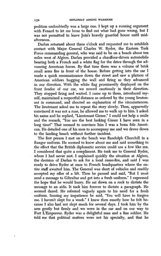 132
	
DIPLOMAT AMONG WARRIORS
pedition undoubtedly was a large one . I kept up a running argument
with Fenard to let me loose to find out what had gone wrong, but I
was not permitted to leave Juin's heavily guarded house until mid-
afternoon.
Darlan returned about three o'clock and requested me to establish
contact with Major General Charles W. Ryder, the Eastern Task
Force commanding general, who was said to be on a beach about ten
miles west of Algiers . Darlan provided a chauffeur-driven automobile
bearing both a French and a white flag for the drive through the ad-
vancing American forces. By that time there was a volume of brisk
small arms fire in front of the house. Before getting into the car I
made a quick reconnaissance down the street and saw a platoon of
American soldiers hugging the wall and firing as they advanced
in our direction. With the white flag prominently displayed on the
front fender of our car, we moved cautiously in their direction .
They stopped firing and waited . I came up to them, introduced my-
self, maintained a respectful distance as ordered by the young lieuten-
ant in command, and shouted an explanation of the circumstances .
The lieutenant asked me to repeat the story slowly . Then, apparently
convinced it was not a ruse, he allowed me to walk up to him. I asked
his name and he replied, "Lieutenant Gieser ." I could not help a smile
and the remark, "You are the best looking Gieser I have seen in a
long time!" That seemed to convince him I was a bona fide Ameri-
can. He detailed one of his men to accompany me and we drove down
to the landing beach without further incident .
The first person I met on the beach was Randolph Churchill in a
Ranger uniform. He seemed to know about me and said something to
the effect that the British diplomatic service could use a few like me .
I considered that quite a compliment . He took me to General Ryder,
whom I had never met . I explained quickly the situation at Algiers,
the decision of Darlan to ask for a local cease-fire, and said I was
ready to drive Ryder at once to French headquarters where the en-
tire staff awaited him. The General was short of vehicles and readily
accepted my offer of a lift. Then he paused and said, "But I must
send a message to Gibraltar and get into a fresh uniform." I expressed
the hope that he would hurry. He sat down on a rock to dictate the
message to an aide . It took him forever to dictate a paragraph . He
seemed dazed. He referred vaguely again to his need for a fresh
uniform. Sensing my impatience he said, "You will have to forgive
me. I haven't slept for a week." I knew then exactly how he felt be-
cause I also had not slept much for several days . I took him by the
arm gently but firmly and we were in the car and on our way to
Fort L'Empereur. Ryder was a delightful man and a fine soldier . He
told me that political matters were not his specialty, and that he
 