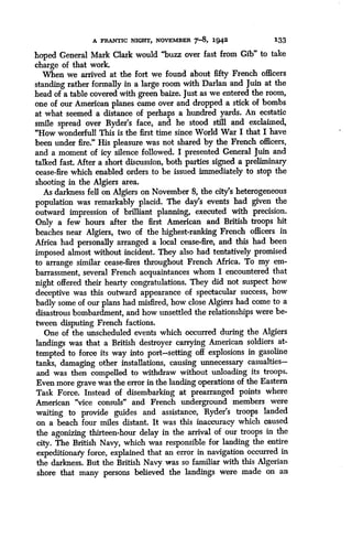 A FRANTIC NIGHT, NOVEMBER 7-8, 1942
	
133
hoped General Mark Clark would "buzz over fast from Gib" to take
charge of that work.
When we arrived at the fort we found about fifty French officers
standing rather formally in a large room with Darlan and Juin at the
head of a table covered with green baize. Just as we entered the room,
one of our American planes came over and dropped a stick of bombs
at what seemed a distance of perhaps a hundred yards . An ecstatic
smile spread over Ryder's face, and he stood still and exclaimed,
"How wonderful! This is the first time since World War I that I have
been under fire ." His pleasure was not shared by the French officers,
and a moment of icy silence followed. I presented General Juin and
talked fast. After a short discussion, both parties signed a preliminary
cease-fire which enabled orders to be issued immediately to stop the
shooting in the Algiers area.
As darkness fell on Algiers on November 8, the city's heterogeneous
population was remarkably placid . The day's events had given the
outward impression of brilliant planning, executed with precision.
Only a few hours after the first American and British troops hit
beaches near Algiers, two of the highest-ranking French officers in
Africa had personally arranged a local cease-fire, and this had been
imposed almost without incident. They also had tentatively promised
to arrange similar cease-fires throughout French Africa . To my em-
barrassment, several French acquaintances whom I encountered that
night offered their hearty congratulations. They did not suspect how
deceptive was this outward appearance of spectacular success, bow
badly some of our plans had misfired, how close Algiers had come to a
disastrous bombardment, and how unsettled the relationships were be-
tween disputing French factions .
One of the unscheduled events which occurred during the Algiers
landings was that a British destroyer carrying American soldiers at-
tempted to force its way into port-setting off explosions in gasoline
tanks, damaging other installations, causing unnecessary casualties-
and was then compelled to withdraw without unloading its troops.
Even more grave was the error in the landing operations of the Eastern
Task Force. Instead of disembarking at prearranged points where
American "vice consuls" and French underground members were
waiting to provide guides and assistance, Ryder's troops landed
on a beach four miles distant. It was this inaccuracy which caused
the agonizing thirteen-hour delay in the arrival of our troops in the
city. The British Navy, which was responsible for landing the entire
expeditionary force, explained that an error in navigation occurred in
the darkness. But the British Navy was so familiar with this Algerian
shore that many persons believed the landings were made on an
 
