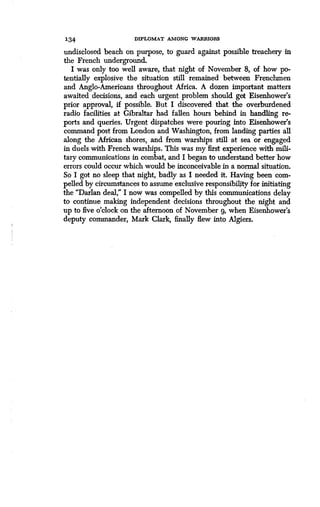 134 DIPLOMAT AMONG WARRIORS
undisclosed beach on purpose, to guard against possible treachery in
the French underground.
I was only too well aware, that night of November 8, of how po-
tentially explosive the situation still remained between Frenchmen
and Anglo-Americans throughout Africa. A dozen important matters
awaited decisions, and each urgent problem should get Eisenhower's
prior approval, if possible . But I discovered that the overburdened
radio facilities at Gibraltar had fallen hours behind in handling re-
ports and queries . Urgent dispatches were pouring into Eisenhower's
command post from London and Washington, from landing parties all
along the African shores, and from warships still at sea or engaged
in duels with French warships . This was my first experience with mili-
tary communications in combat, and I began to understand better how
errors could occur which would be inconceivable in a normal situation .
So I got no sleep that night, badly as I needed it. Having been com-
pelled by circumstances to assume exclusive responsibility for initiating
the "Darlan deal," I now was compelled by this communications delay
to continue making independent decisions throughout the night and
up to five o'clock on the afternoon of November g, when Eisenhower's
deputy commander, Mark Clark, finally flew into Algiers.
 