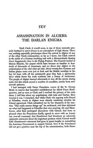 TEN
ASSASSINATION IN ALGIERS:
THE DARLAN ENIGMA
Mark Clark, it would seem, is one of those romantic gen-
erals destined to move always in an atmosphere of high drama . There
was nothing especially picturesque about the arrival in Algiers of any
of the other Torch commanders, so far as I know, but Clark arrived
in the midst of a German bombing raid with a Messerschmitt flaming
down dangerously close to his Flying Fortress . The General landed at
Maison Blanche, the airport which later became so familiar to hun-
dreds of thousands of Americans, and we drove into Algiers to the
orchestration of the city's first air raid. About twenty-five German and
Italian planes came over just at dusk and the British warships in the
bay let loose with all the antiaircraft guns they had, a spectacular
show which threw the Arab residents into a frenzy of excitement.
The people of Algiers learned afterwards to stay off the streets during
raids, but this attack caused a number of casualties, mostly from anti-
aircraft splinters.
I had arranged with Pierre Giauchain, owner of the St . George
Hotel, to reserve that beautiful establishment for Allied Force Head-
quarters, and as soon as Clark and I reached the privacy of his suite
there, I told him about my negotiations with Juin and Darlan . How
ironical it was, I remarked, that while Clark was arguing with Giraud
at Gibraltar, events in Algiers were already rendering obsolete his
Giraud agreement. Clark astonished me by the sharpness of his reac-
tion. "This really messes things upl" he exclaimed, and then informed
me what had happened at Gibraltar that very morning. He and Eisen-
hower, after their prolonged discussions with Giraud, had been so
pleased when the Frenchman finally agreed to serve with an Ameri-
can over-all command, that Eisenhower had broadcast an extremely
optimistic statement about the important position which Giraud would
hold. Eisenhower's statement had gone to great lengths in committing
the American Government to support Giraud. Now if the Frenchman
did not get a position near the top of the administration, both Eisen-
 