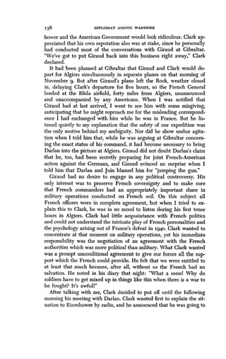 136
	
DIPLOMAT AMONG WARRIORS
bower and the American Government would look ridiculous. Clark ap-
preciated that his own reputation also was at stake, since he personally
had conducted most of the conversations with Giraud at Gibraltar .
"We've got to put Giraud back into this business right away," Clark
declared.
It had been planned at Gibraltar that Giraud and Clark would de-
part for Algiers simultaneously in separate planes on that morning of
November 9. But after Giraud's plane left the Rock, weather closed
in, delaying Clark's departure for five hours, so the French General
landed at the Blida airfield, forty miles from Algiers, unannounced
and unaccompanied by any Americans. When I was notified that
Giraud had at last arrived, I went to see him with some misgiving,
anticipating that he might reproach me for the misleading correspond-
ence I had exchanged with him while he was in France. But he lis-
tened quietly to my explanation that the safety of our expedition was
the only motive behind my ambiguity . Nor did he show undue agita-
tion when I told him that, while he was arguing at Gibraltar concern-
ing the exact status of his command, it had become necessary to bring
Darlan into the picture at Algiers . Giraud did not doubt Darlan's claim
that he, too, had been secretly preparing for joint French-American
action against the Germans, and Giraud evinced no surprise when I
told him that Darlan and Juin blamed him for "jumping the gun ."
Giraud had no desire to engage in any political controversy . His
only interest was to preserve French sovereignty and to make sure
that French commanders had an appropriately important share in
military operations conducted on French soil . On this subject all
French officers were in complete agreement, but when I tried to ex-
plain this to Clark, he was in no mood to listen during his first tense
hours in Algiers. Clark had little acquaintance with French politics
and could not understand the intricate play of French personalities and
the psychology arising out of France's defeat in 1940 . Clark wanted to
concentrate at that moment on military operations, yet his immediate
responsibility was the negotiation of an agreement with the French
authorities which was more political than military . What Clark wanted
was a prompt unconditional agreement to give our forces all the sup-
port which the French could provide. He felt that we were entitled to
at least that much because, after all, without us the French had no
salvation. He noted in his diary that night : "What a messl Why do
soldiers have to get mixed up in things like this when there is a war to
be fought? It's awfull"
After talking with me, Clark decided to put off until the following
morning his meeting with Darlan. Clark wanted first to explain the sit-
uation to Eisenhower by radio, and he announced that he was going to
 
