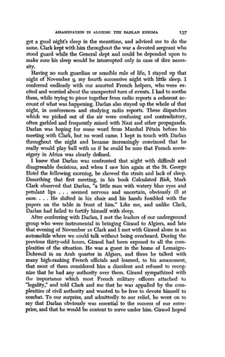 ASSASSINATION IN ALGIERS: THE DARLAN ENIGMA
	
137
get a good night's sleep in the meantime, and advised me to do the
same. Clark kept with him throughout the war a devoted sergeant who
stood guard while the General slept and could be depended upon to
make sure his sleep would be interrupted only in case of dire neces-
sity.
Having no such guardian or sensible rule of life, I stayed up that
night of November 9, my fourth successive night with little sleep. I
conferred endlessly with our assorted French helpers, who were ex-
cited and worried about the unexpected turn of events . I had to soothe
them, while trying to piece together from radio reports a coherent ac-
count of what was happening. Darlan also stayed up the whole of that
night, in conferences and studying radio reports . These dispatches
which we picked out of the air were confusing and contradictory,
often garbled and frequently mixed with Nazi and other propaganda .
Darlan was hoping for some word from Marshal Petain before his
meeting with Clark, but no word came. I kept in touch with Darlan
throughout the night and became increasingly convinced that he
really would play ball with us if he could be sure that French sover-
eignty in Africa was clearly defined.
I knew that Darlan was confronted that night with difficult and
disagreeable decisions, and when I saw him again at the St . George
Hotel the following morning, he showed the strain and lack of sleep.
Describing that first meeting, in his book Calculated Risk, Mark
Clark observed that Darlan, "a little man with watery blue eyes and
petulant lips . . . seemed nervous and uncertain, obviously ill at
ease. . . . He shifted in his chair and his hands fumbled with the
papers on the table in front of him." Like me, and unlike Clark,
Darlan had failed to fortify himself with sleep .
After conferring with Darlan, I met the leaders of our underground
group who were instrumental in bringing Giraud to Algiers, and late
that evening of November to Clark and I met with Giraud alone in an
automobile where we could talk without being overheard. During the
previous thirty-odd hours, Giraud had been exposed to all the com-
plexities of the situation. He was a guest in the home of Lemaigre-
Dubreuil in an Arab quarter in Algiers, and there he talked with
many high-ranking French officials and learned, to his amazement,
that most of them considered him a dissident and refused to recog-
nize that he had any authority over them . Giraud sympathized with
the importance which most French military officers attached to
"legality," and told Clark and me that he was appalled by the com-
plexities of civil authority and wanted to be free to devote himself to
combat. To our surprise, and admittedly to our relief, he went on to
say that Darlan obviously was essential to the success of our enter-
prise, and that he would be content to serve under him. Giraud hoped
 