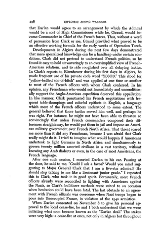 138
	
DIPLOMAT AMONG WARRIORS
that Darlan would agree to an arrangement by which the Admiral
would be a sort of High Commissioner while he, Giraud, would be-
come Commander in Chief of the French forces . Thus, without a word
of persuasion from Clark or me, Giraud provided what proved to be
an effective working formula for the early weeks of Operation Torch .
Developments in Algiers during the next few days demonstrated
that mere specialized knowledge can be a handicap under certain con-
ditions. Clark did not pretend to understand French politics, so he
found it easy to hold unwaveringly to an oversimplified view of French-
American relations, and to ride roughshod over all delaying tactics.
In Clark's reports to Eisenhower during his first days in Algiers, he
made frequent use of his private code word "YBSOB ." This stood for
"yellow-bellied son-of-bitch" and was applied at one time or another
to most of the French officers with whom Clark conferred . In his
opinion, any Frenchman who would not immediately and uncondition-
ally support the Anglo-American expedition deserved this appellation.
In like manner, Clark punctuated his French negotiations with fre-
quent table-thumpings and colorful epithets in English, a language
which most of the French officers understood to some extent. The
general believed that those tactics served him well, and perhaps he
was right. For instance, he might not have been able to threaten so
convincingly that unless French commanders composed their dif-
ferences straightaway, he would put them in jail and impose an Ameri-
can military government over French North Africa. That threat scared
me more than it did any Frenchman, because I was afraid that Clark
really might do it. I tried to imagine what would happen if Americans
undertook to fight Germans in North Africa and simultaneously to
govern twenty million assorted civilians in a vast territory, without
knowing any Arab dialects or even, in the case of most Americans, the
French language.
After one such session, I escorted Darlan to his car . Pausing at
the door, he said to me, "Could I ask a favor? Would you mind sug-
gesting to Major General Clark that I am a five-star admiral? He
should stop talking to me like a lieutenant junior grade ." I repeated
this to Clark, who took it in good spirit . Fortunately, most French
officers already were reconciled to fighting with Americans against
the Nazis, so Clark's bulldozer methods were suited to an occasion
when hesitation could have been fatal . The last obstacle to an agree-
ment with French officials was overcome when Nazi troops began to
pour into Unoccupied France, in violation of the 1940 armistice.
When Darlan consented on November 8 to give his personal ap-
proval to the local cease-fire, he and I both understood that we were
initiating what soon became known as the "Darlan deal ." The stakes
were very high: a cease-fire at once, not only in Algiers but throughout
 