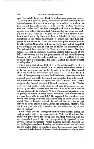 140 DIPLOMAT AMONG WARRIORS
spot. Meanwhile, he advised Clark to hold no more press conferences.
Arriving at Algiers by plane, Eisenhower listened carefully to my
detailed account of how various mishaps had combined to produce un-
foreseen but fortunate results, at least from the military viewpoint;
how the "Darlan deal" had been arranged; and how it had begun to
operate even before Clark's arrival. After meeting the group and shak-
ing hands with Darlan and Nogues and all the other officers, Eisen-
hower asked me to fly back with him to Gibraltar to help prepare
dispatches to the Allied governments to explain just what had hap-
pened, no simple matter. When the Eisenhower plane reached Gibral-
tar after dark on November 13, I was so groggy from lack of sleep that
I was dozing as we tried to land and so missed an unpleasant thrill .
The incident is best described in Eisenhower's own words: "We flew
around the Rock in complete blackness, making futile passes at the
field. I saw no way out of a bad predicament and still think the young
lieutenant pilot must have depended more upon a rabbit's foot than
upon his controls to accomplish the skillful landing that finally brought
us safely down."
There was a staff dinner that night in the official residence of the
Governor of Gibraltar, General Sir F . N. Mason-MacFarlane, where I
spoke my piece again, more or less by rote by this time . Then several
of us combined our information and experience to produce the first
drafts of the explanatory dispatch for Eisenhower, so important to his
personal career and to the fortunes of our enterprise. But, as he usually
did, Eisenhower rewrote the explanation in his individual style . In this
dispatch, the General committed himself irrevocably to the "Darlan
deal," knowing that he would stand or fall upon its acceptance or re-
jection by the Allied governments, and upon whether or not it worked
out as anticipated. He declared: "It is of the utmost importance that
no precipitate action be taken which will upset such equilibrium as
we have been able to establish." He expressed his confidence that
Darlan was trying to induce the French fleet to leave Toulon, and
added: "Even if he fails, it should be realized that he is not empty-
handed, so far as affairs in North Africa are concerned . Murphy, who
has done a grand job, will, as head of my Civil Affairs section, be very
close to Darlan."
I was indeed close to the enigmatic little French admiral during the
next six weeks, until he was assassinated in Algiers on Christmas Eve.
Probably I got to know him better than any other American ever did
and, strangely, I grew to like him. I was particularly impressed by how
cleverly Darlan safeguarded French national interests . Although he
was leading from weakness, knowing the hostility toward him in Britain
and the United States, no negotiator could have obtained more Allied
concessions for the benefit of France. While discussions in Algiers were
 