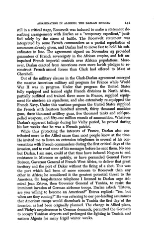 ASSASSINATION IN ALGIERS : THE DARLAN ENIGMA
	
14 1
still in a critical stage, Roosevelt was induced to make a statement de-
scribing arrangements with Darlan as a "temporary expedient," justi-
fied solely by the stress of battle. The Roosevelt statement was
interpreted by some French commanders as a partial repudiation of
assurances already given, and Darlan had to move fast to hold his sub-
ordinates in line. The agreement signed on November 23 provided
guarantees of French sovereignty in the African empire, and left un-
impaired French imperial controls over African populations . More-
over, Darlan exacted from Americans even more lavish pledges to re-
construct French armed forces than Clark had offered to Mast at
Cherchell.
Out of the military clauses in the Clark-Darlan agreement emerged
the massive American military aid program for France while World
War II was in progress. Under that program the United States
fully equipped and trained eight French divisions in North Africa,
partially outfitted and trained three more in France, supplied equip-
ment for nineteen air squadrons, and also extensively re-equipped the
French Navy. Under this wartime program the United States supplied
the French with fourteen hundred aircraft, thirty thousand machine
guns, three thousand artillery guns, five thousand tanks and self-pro-
pelled weapons, and fifty-one million rounds of ammunition. Whatever
Darlan's apparent failings during his Vichy period, he proved during
his last weeks that he was a French patriot .
While thus protecting the interests of France, Darlan also con-
tributed more to the Allied cause than most people knew at the time .
He invited me to listen on extension telephones to several of his con-
versations with French commanders during the first critical days of the
invasion, and to read some of his messages before he sent them . No one
but Darlan, I am sure, could at that time have induced Nogues to end
resistance in Morocco so quickly, or have persuaded General Pierre
Boisson, Governor General of French West Africa, to deliver that great
territory and the port of Dakar without the firing of a shot. This was
the port which had been of more concern to Roosevelt than any
other in Africa; he considered it the greatest potential threat to the
Americas. On long-distance telephone I listened to Darlan urge Ad-
miral Jean Esteva, then Governor General of Tunisia, to resist the
imminent invasion of German airborne troops . Darlan asked : "Esteva,
are you willing to become an American?" Esteva replied : "Yes, but
when are they coming?" He was referring to our pre-landing assurances
that American troops would disembark in Tunisia the first day of the
invasion, as had been originally planned . The change in Allied plans,
and Vichy's acquiescence to German demands, permitted the Germans
to occupy Tunisian airports and prolonged the fighting in Tunisia and
eastern Algeria for many frigid winter weeks .
 
